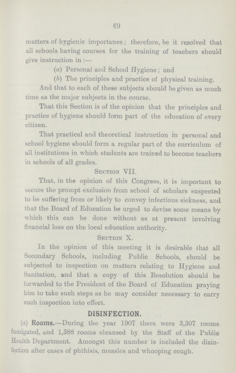 69 matters of hygienic importance; therefore, be it resolved that all schools having courses for the training of teachers should give instruction in:— (a) Personal and School Hygiene; and (b) The principles and practice of physical training. And that to each of these subjects should be given as much time as the major subjects in the course. That this Section is of the opinion that the principles and practice of hygiene should form part of the education of every citizen. That practical and theoretical instruction in personal and school hygiene should form a regular part of the curriculum of all institutions in which students are trained to become teachers in schools of all grades. Section VII. That, in the opinion of this Congress, it is important to secure the prompt exclusion from school of scholars suspected to be suffering from or likely to convey infectious sickness, and that the Board of Education be urged to devise some means by which this can be done without as at present involving financial loss on the local education authority. Section X. In the opinion of this meeting it is desirable that all Secondary Schools, including Public Schools, should be subjected to inspection on matters relating to Hygiene and Sanitation, and that a copy of this Eesolution should be forwarded to the President of the Board of Education praying him to take such steps as he may consider necessary to carry such inspection into effect. DISINFECTION. (a) Rooms.—During the year 1907 there were 3,307 rooms fumigated, and 1,388 rooms cleansed by the Staff of the Public Health Department. Amongst this number is included the disin fection after cases of phthisis, measles and whooping cough.