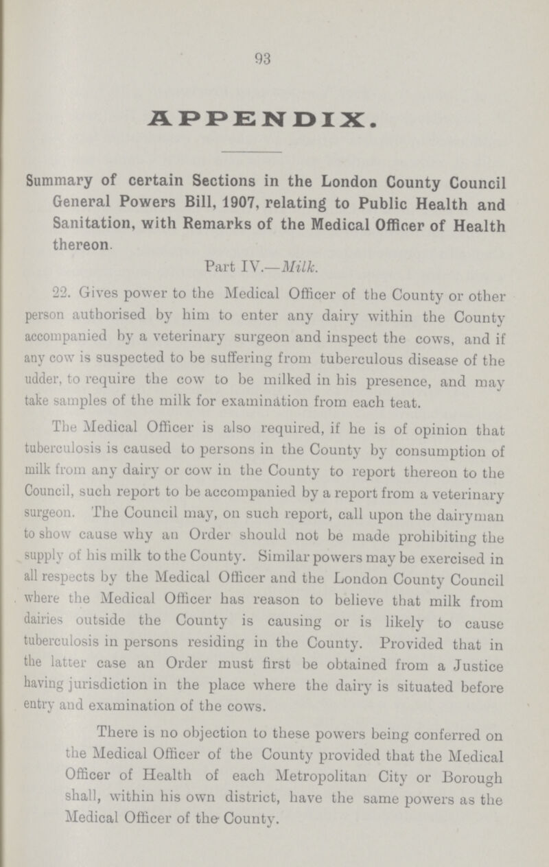 93 APPENDIX. Summary of certain Sections in the London County Council General Powers Bill, 1907, relating to Public Health and Sanitation, with Remarks of the Medical Officer of Health thereon Part IV.—Milk. 22. Gives power to the Medical Officer of the County or other person authorised by him to enter any dairy within the County accompanied hy a veterinary surgeon and inspect the cows, and if any cow is suspected to be suffering from tuberculous disease of the udder, to require the cow to be milked in his presence, and may take samples of the milk for examination from each teat. The Medical Officer is also required, if he is of opinion that tuberculosis is caused to persons in the County by consumption of milk from any dairy or cow in the County to report thereon to the Council, such report to be accompanied by a report from a veterinary surgeon. The Council may, on such report, call upon the dairyman to show cause why an Order should not be made prohibiting the supply of his milk to the County. Similar powers may be exercised in all respects by the Medical Officer and the London County Council where the Medical Officer has reason to believe that milk from dairies outside the County is causing or is likely to cause tuberculosis in persons residing in the County. Provided that in the latter case an Order must first be obtained from a Justice having jurisdiction in the place where the dairy is situated before entry and examination of the cows. There is no objection to these powers being conferred on the Medical Officer of the County provided that the Medical Officer of Health of each Metropolitan City or Borough shall, within his own district, have the same powers as the Medical Officer of the County.