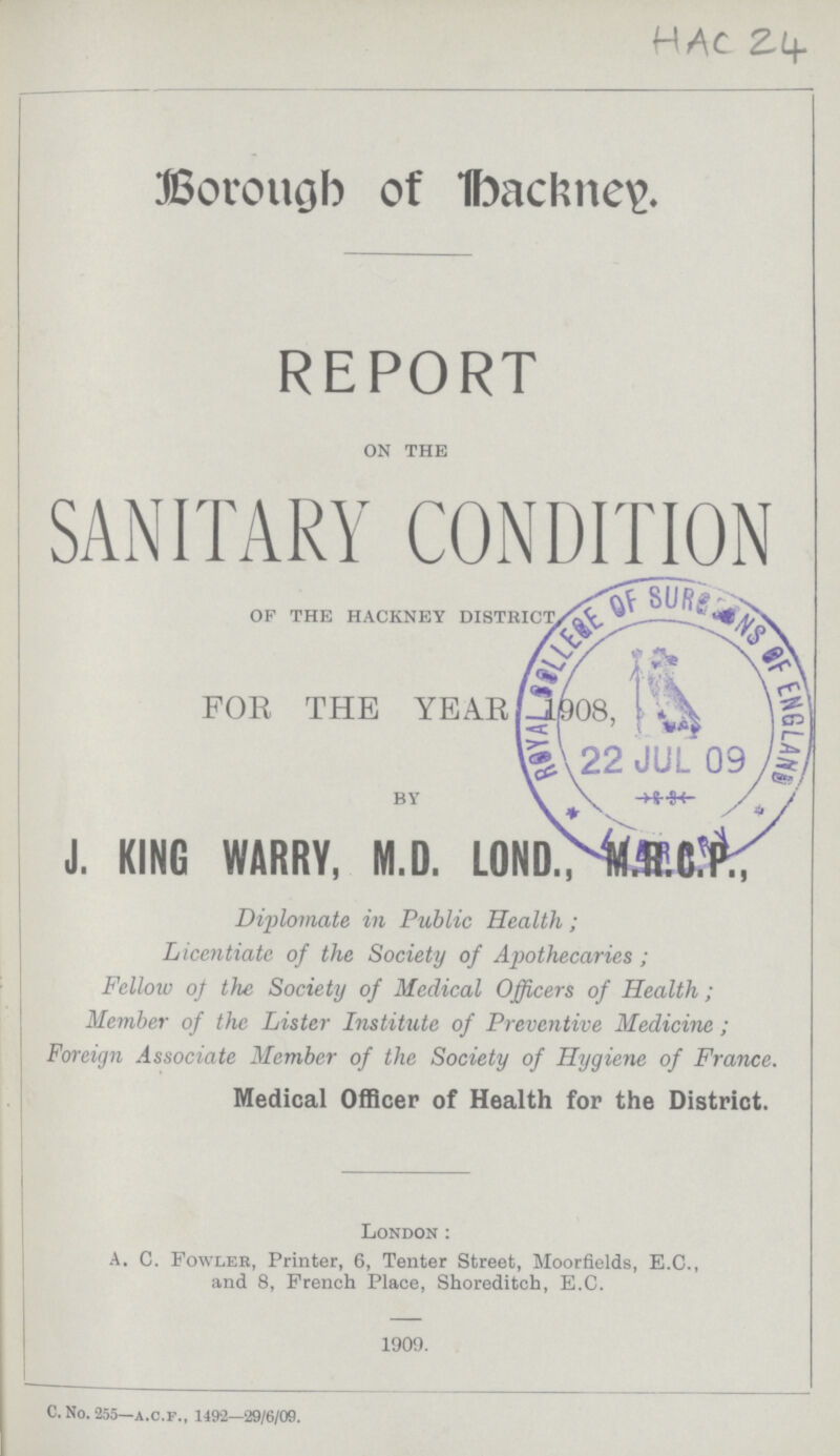 HAC 24 Borough of Hackney REPORT ON THE SANITARY CONDITION OF THE HACKNEY DISTRICT FOR THE YEAR 1908, BY J. KING WARRY, M.D. L0ND.,M.R.C.P., Diplomate in Public Health; Licentiate of the Society of Apothecaries; Fellow of the Society of Medical Officers of Health; Member of the Lister Institute of Preventive Medicine; Foreign Associate Member of the Society of Hygiene of France. Medical Officer of Health for the District. London: A. C. Fowler, Printer, 6, Tenter Street, Moorfields, E.C., and 8, French Place, Shoreditch, E.C. 1909. C. No. 255—a.c.f., 1492—29/6/09.