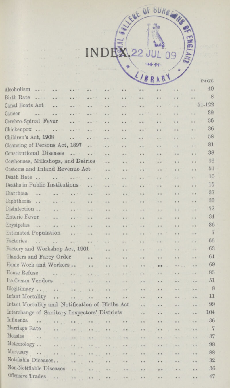 INDEX. PAGE Alcoholism 40 Birth Rate 8 Canal Boats Act 51-122 Cancer 39 Cerebro-Spinal Fever 36 Chicken-pox 36 Children's Act, 1908 58 Cleansing of Persons Act, 1897 81 Constitutional Diseases 38 Cowhouses, Milk shops, and Dairies 46 Customs and Inland Revenue Act 51 Death Rate 10 Deaths in Public Institutions 15 Diarrhoea 37 Diphtheria 33 Disinfection 72 Enteric Fever 34 Erysipelas 36 Estimated Population 7 Factories 66 Factory and Workshop Act, 1901 63 Glanders and Farcy Order 61 Home Work and Workers 69 House Refuse 85 Ice Cream Vendors 51 Illegitimacy 8 Infant Mortality 11 Infant Mortality and Notification of Births Act 99 Interchange of Sanitary Inspectors' Districts 104 Influenza 36 Marriage Rate 7 Measles 37 Meteorology 98 Mortuary 88 Notifiable Diseases 32 Non-Notifiable Diseases 36 Offensive Trades 47