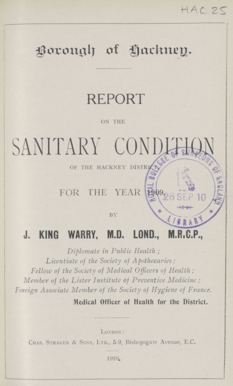 HAC 25 Borough of Hackney REPORT ON THE SANITARY CONDITION OF THE HACKNEY DISTRICT FOR THE YEAR 1909 BY J. KING WARRY, M.D. LOND., M.R.C.P., Diplomate in Public Health ; Licentiate of the Society of Apothecaries ; Fellow of the Society of Medical Officers of Health ; Member of the Lister Institute of Preventive Medicine; Foreign Associate Member of the Society of Hygiene of France. Medical Officer of Health for the District. London: Chas. Straker & Sons, Ltd., 5-9, Bishopsgale Avenue, E.C. 1910.