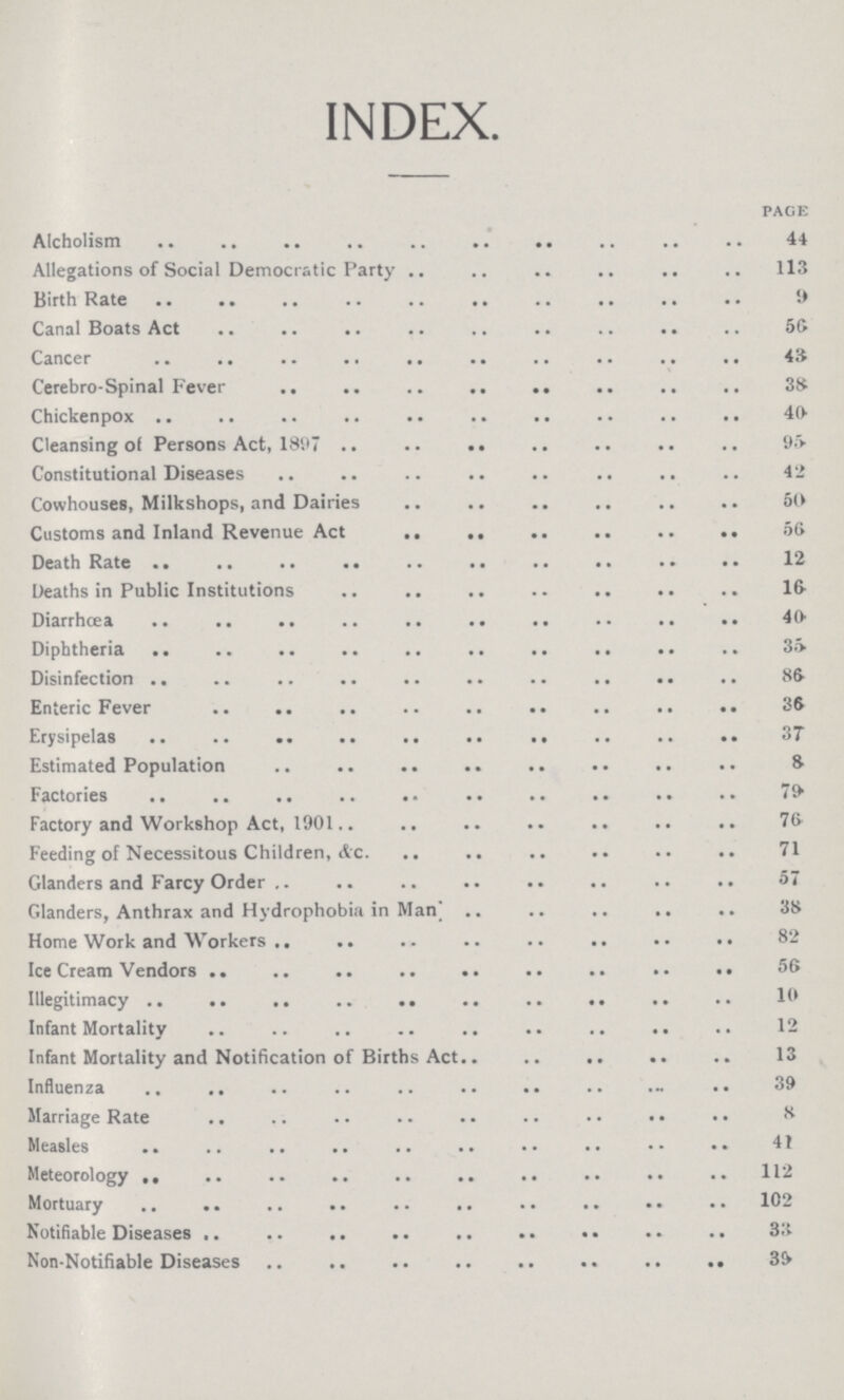 INDEX. page Alcholism 44 Allegations of Social Democratic Party 113 Birth Rate 9 Canal Boats Act 56 Cancer 43 Cerebro-Spinal Fever 38 Chickenpox 40 Cleansing of Persons Act, 1897 95 Constitutional Diseases 42 Cowhouses, Milkshops, and Dairies 60 Customs and Inland Revenue Act 56 Death Rate 12 Deaths in Public Institutions 16 Diarrhœa 40 Diphtheria 35 Disinfection 86 Enteric Fever 38 Erysipelas 37 Estimated Population 8 Factories 79 Factory and Workshop Act, 1901 76 Feeding of Necessitous Children, &c. 71 Glanders and Farcy Order 57 Glanders, Anthrax and Hydrophobia in Man 38 Home Work and Workers 82 Ice Cream Vendors 56 Illegitimacy 10 Infant Mortality 12 Infant Mortality and Notification of Births Act 13 Influenza 39 Marriage Rate 8 Measles 41 Meteorology 112 Mortuary 102 Notifiable Diseases 33 Non-Notifiable Diseases 39