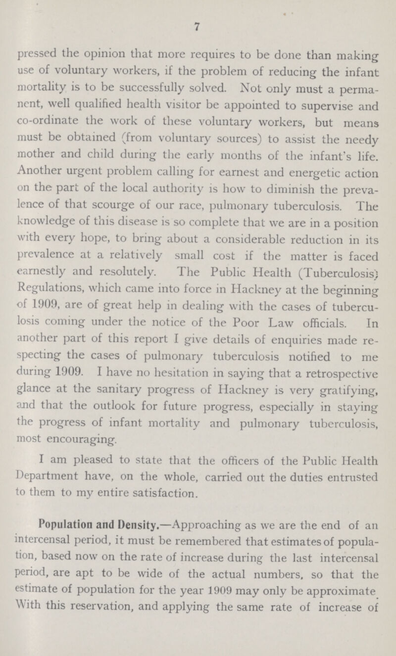 7 pressed the opinion that more requires to be done than making use of voluntary workers, if the problem of reducing the infant mortality is to be successfully solved. Not only must a perma nent, well qualified health visitor be appointed to supervise and co-ordinate the work of these voluntary workers, but means must be obtained (from voluntary sources) to assist the needy mother and child during the early months of the infant's life. Another urgent problem calling for earnest and energetic action on the part of the local authority is how to diminish the preva lence of that scourge of our race, pulmonary tuberculosis. The knowledge of this disease is so complete that we are in a position with every hope, to bring about a considerable reduction in its prevalence at a relatively small cost if the matter is faced earnestly and resolutely. The Public Health (Tuberculosis) Regulations, which came into force in Hackney at the beginning of 1909, are of great help in dealing with the cases of tubercu losis coming under the notice of the Poor Law officials. In another part of this report I give details of enquiries made re specting the cases of pulmonary tuberculosis notified to me during 1909. I have no hesitation in saying that a retrospective glance at the sanitary progress of Hackney is very gratifying, and that the outlook for future progress, especially in staying the progress of infant mortality and pulmonary tuberculosis, most encouraging. I am pleased to state that the officers of the Public Health Department have, on the whole, carried out the duties entrusted to them to my entire satisfaction. Population and Density,—Approaching as we are the end of an intercensal period, it must be remembered that estimates of popula tion, based now on the rate of increase during the last intercensal period, are apt to be wide of the actual numbers, so that the estimate of population for the year 1909 may only be approximate With this reservation, and applying the same rate of increase of