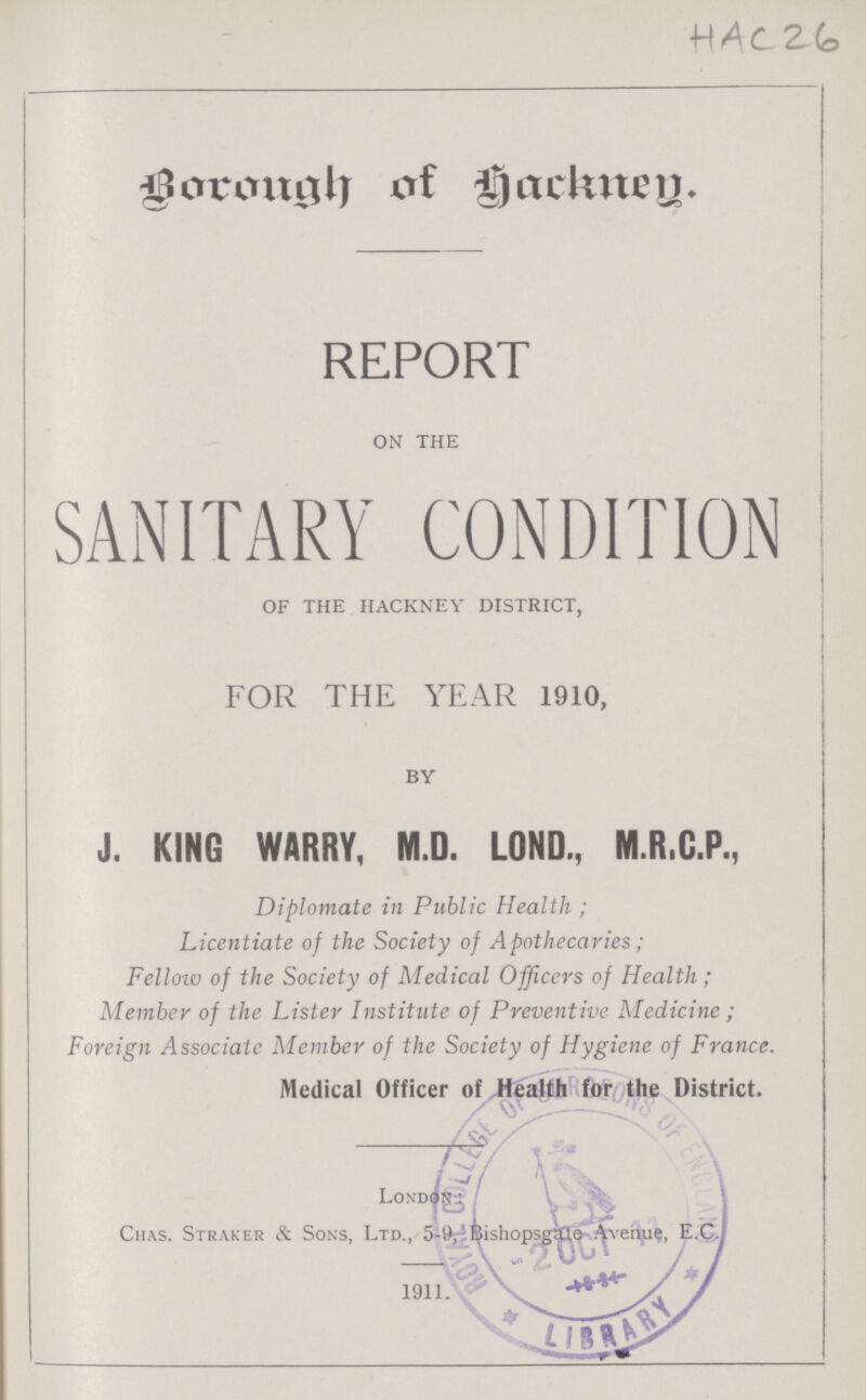 HAC26 Borough of Hackney. REPORT on the SANITARY CONDITION of the hackney district, FOR THE YEAR 1910, by J. KING WARRY, M.D. LOND., M.R.C.P., Diplomate in Public Health ; Licentiate of the Society of Apothecaries ; Fellow of the Society of Medical Officers of Health; Member of the Lister Institute of Preventive Medicine ; Foreign Associate Member of the Society of Hygiene of France. Medical Officer of Health for the District. London : Chas. Straker & Sons, Ltd., 5-9 Bishopsgate Avenue, E.C. 1911.