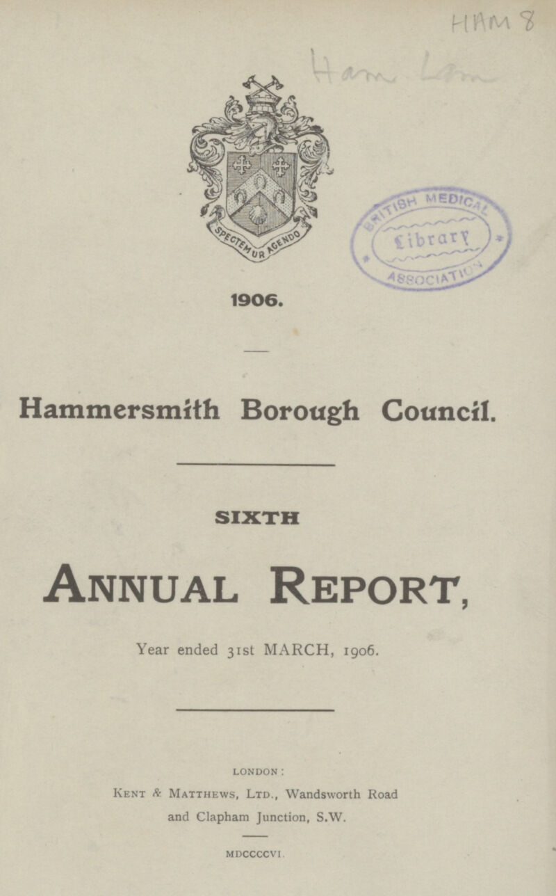 HAM 8 Ham Lam 1906. Hammersmith Borough Council. SIXTH Annual Report, Year ended 31st MARCH, 1906. london: Kent & Matthews, Ltd., Wandsworth Road and Clapham Junction, S.W. mdccccvI.