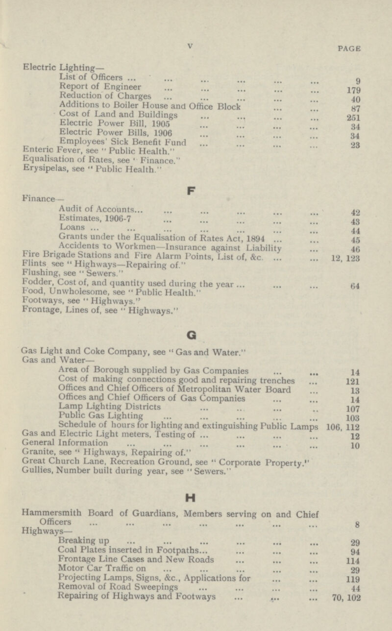 V PAGE Electric Lighting— List of Officers 9 Report of Engineer 179 Reduction of Charges 40 Additions to Boiler House and Office Block 87 Cost of Land and Buildings 251 Electric Power Bill, 1905 34 Electric Power Bills, 1906 34 Employees' Sick Benefit Fund 23 Enteric Fever, see Public Health. Equalisation of Rates, see Finance. Erysipelas, see Public Health. F Finance— Audit of Accounts 42 Estimates, 1906-7 43 Loans 44 Grants under the Equalisation of Rates Act, 1894 45 Accidents to Workmen—Insurance against Liability 46 Fire Brigade Stations and Fire Alarm Points, List of, &c. 12, 123 Flints see Highways—Repairing of. Flushing, see Sewers. Fodder, Cost of, and quantity used during the year 64 Food, Unwholesome, see Public Health. Footways, see Highways. Frontage, Lines of, see Highways. G Gas Light and Coke Company, see Gas and Water. Gas and Water— Area of Borough supplied by Gas Companies 14 Cost of making connections good and repairing trenches 121 Offices and Chief Officers of Metropolitan Water Board 13 Offices and Chief Officers of Gas Companies 14 Lamp Lighting Districts 107 Public Gas Lighting 103 Schedule of hours for lighting and extinguishing Public Lamps 106, 112 Gas and Electric Light meters, Testing of 12 General Information 10 Granite, see Highways, Repairing of. Great Church Lane, Recreation Ground, see Corporate Property. Gullies, Number built during year, see Sewers. H Hammersmith Board of Guardians, Members serving on and Chief Officers 8 Highways— Breaking up 29 Coal Plates inserted in Footpaths 94 Frontage Line Cases and New Roads 114 Motor Car Traffic on 29 Projecting Lamps, Signs, &c., Applications for 119 Removal of Road Sweepings 44 Repairing of Highways and Footways 70, 102