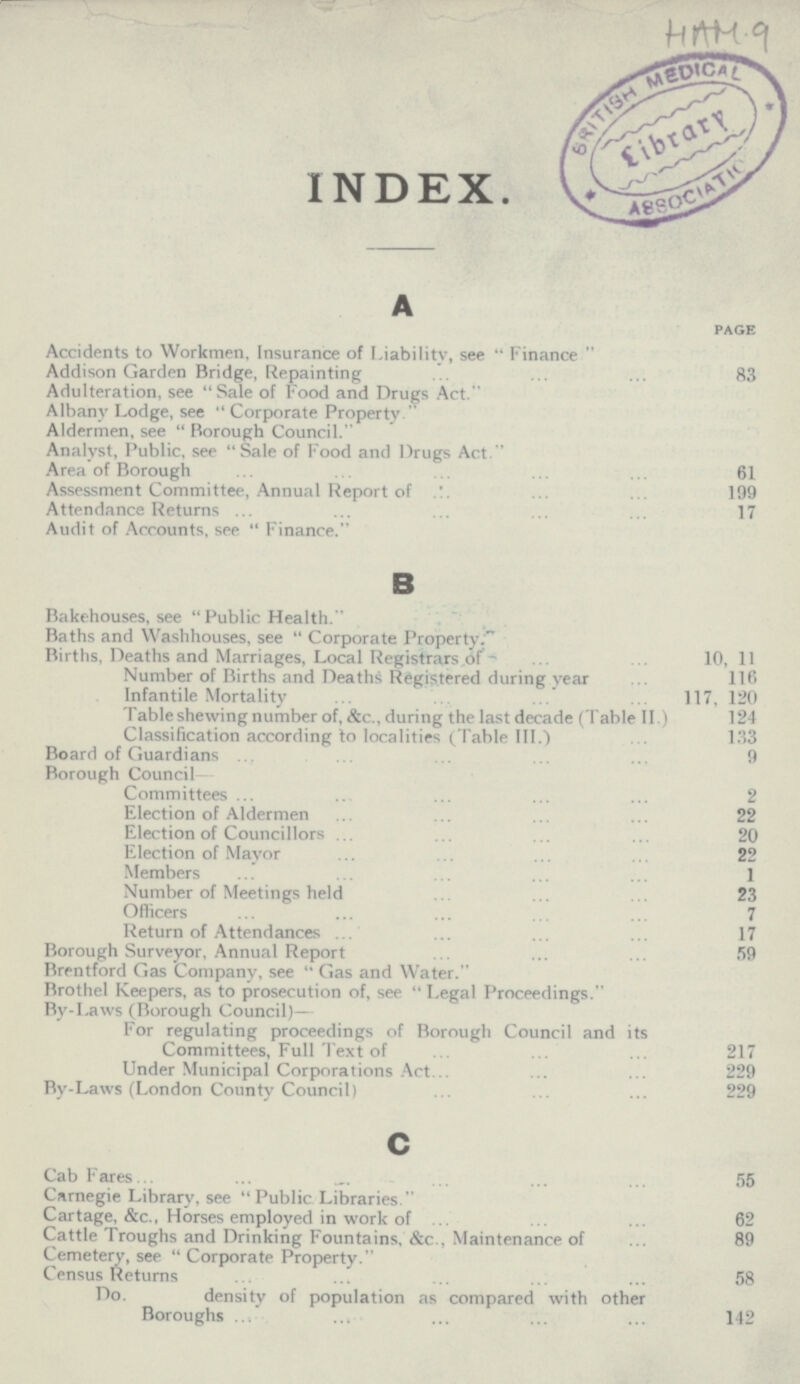 HAM 9 INDEX. A page Accidents to Workmen, Insurance of Liability, see Finance Addison Garden Bridge, Repainting 83 Adulteration, see Sale of Food and Drugs Act. Albany Lodge, see Corporate Property Aldermen, see Borough Council. Analyst, Public, see Sale of Food and Drugs Act. Area of Borough 61 Assessment Committee, Annual Report of 199 Attendance Returns 17 Audit of Accounts, see Finance. B Bakehouses, see Public Health. Baths and Washhouses, see Corporate Property. Births, Deaths and Marriages, Local Registrars of 10, 11 Number of Births and Deaths Registered during year 116 Infantile Mortality 117, 120 Table shewing number of, &c., during the last decade (Table II.) 124 Classification according to localities (Table III.) 133 Board of Guardians 9 Borough Council Committees 2 Election of Aldermen 22 Election of Councillors 20 Election of Mayor 22 Members 1 Number of Meetings held 23 Officers 7 Return of Attendances 17 Borough Surveyor, Annual Report 59 Brentford Gas Company, see Gas and Water. Brothel Keepers, as to prosecution of, see Legal Proceedings. By-Laws (Borough Council)— For regulating proceedings of Borough Council and its Committees, Full Text of 217 Under Municipal Corporations Act.229 By-Laws (London County Council) 229 c Cab Fares 55 Carnegie Library, see Public Libraries. Cartage, &c., Horses employed in work of 62 Cattle Troughs and Drinking Fountains, &c., Maintenance of 89 Cemetery, see Corporate Property. Census Returns 58 Do. density of population as compared with other Boroughs 142