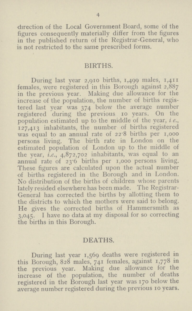 4 direction of the Local Government Board, some of the figures consequently materially differ from the figures in the published return of the Registrar-General, who is not restricted to the same prescribed forms. BIRTHS. During last year 2,910 births, 1,499 males, 1,411 females, were registered in this Borough against 2,887 in the previous year. Making due allowance for the increase of the population, the number of births regis tered last year was 374 below the average number registered during the previous 10 years. On the population estimated up to the middle of the year, i e., 127,413 inhabitants, the number of births registered was equal to an annual rate of 22.8 births per 1,000 persons living. The birth rate in London on the estimated population of London up to the middle of the year, i.e., 4,872,702 inhabitants, was equal to an annual rate of 23.6 births per 1,000 persons living. These figures are calculated upon the actual number of births registered in the Borough and in London. No distribution of the births of children whose parents lately resided elsewhere has been made. The Registrar General has corrected the births by allotting them to the districts to which the mothers were said to belong. He gives the corrected births of Hammersmith as 3,045. I have no data at my disposal for so correcting the births in this Borough. DEATHS. During last year 1,569 deaths were registered in this Borough, 828 males, 741 females, against 1,778 in the previous year. Making due allowance for the increase of the population, the number of deaths registered in the Borough last year was 170 below the average number registered during the previous 10 years.