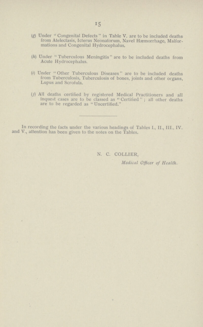 15 (g) Under Congenital Defects  in Table V. are to be included deaths from Atelectasis, Icterus Neonatorum, Navel Haemorrhage, Malfor mations and Congenital Hydrocephalus. (h) Under Tuberculous Meningitis are to be included deaths from Acute Hydrocephalus. (i) Under Other Tuberculous Diseases are to be included deaths from Tuberculosis, Tuberculosis of bones, joints and other organs, Lupus and Scrofula. (f) All deaths certified by registered Medical Practitioners and all inquest cases are to be classed as Certified; all other deaths are to be regarded as  Uncertified. In recording the facts under the various headings of Tables I., II., III., IV. and V., attention has been given to the notes on the Tables. N. C. COLLIER, Medical Officer of Health.