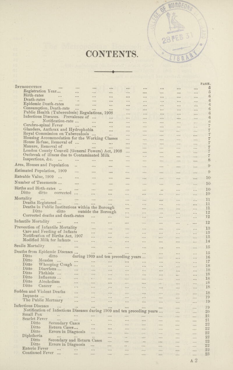 CONTENTS. page. Introduction 5 Registration Year 5 Birth-rates 6 Death-rates 6 Epidemic Death-rates. 6 Consumption, Death-rate 6 Public Health (Tuberculosis) Regulations, 1908 6 Infectious Diseases. Prevalence of 6 ,, Notification-rate 6 Cerebro-spinal Fever 7 Glanders, Anthrax and Hydrophobia 7 Royal Commission on Tuberculosis 7 Housing Accommodation for the Working Classes 7 House Refuse, Removal of 7 Manure, Removal of 7 London County Council (General Powers) Act, 1908 7 Outbreak of illness due to Contaminated Milk 7 Inspections, etc. 8 Area, Houses and Population 9 Estimated Population, 1909 9 Rateable Value, 1909 10 Number of Tenements 10 Births and Birth-rates 10 Ditto ditto corrected 10 Mortality 11 Deaths Registered 11 Deaths in Public Institutions within the Borough 11 Ditto ditto outside the Borough 12 Corrected deaths and death-rates 12 Infantile Mortality 12 Prevention of Infantile Mortality 13 Care and Feeding of Infants 13 Notification of Births Act, 1907 13 Modified Milk for Infants 14 Senile Mortality 15 Deaths from Epidemic Diseases 15 Ditto ditto during 1909 and ten preceding years 16 Ditto Measles 17 Ditto Whooping Cough 18 Ditto Diarrhoea 18 Ditto Phthisis 18 Ditto Influenza 18 Ditto Alcoholism 18 Ditto Cancer 18 Sudden and Violent Deaths 18 Inquests 19 The Public Mortuary 19 Infectious Diseases 19 Notification of Infectious Diseases during 1909 and ten preceding years 20 Small Pox 21 Scarlet Fever 21 Ditto Secondary Cases 22 Ditto Return Cases 22 Ditto Errors in Diagnosis 22 Diphtheria 22 Ditto Secondary and Return Cases 22 Ditto Errors in Diagnosis 22 Enteric Fever 22 Continued Fever 23 a 2