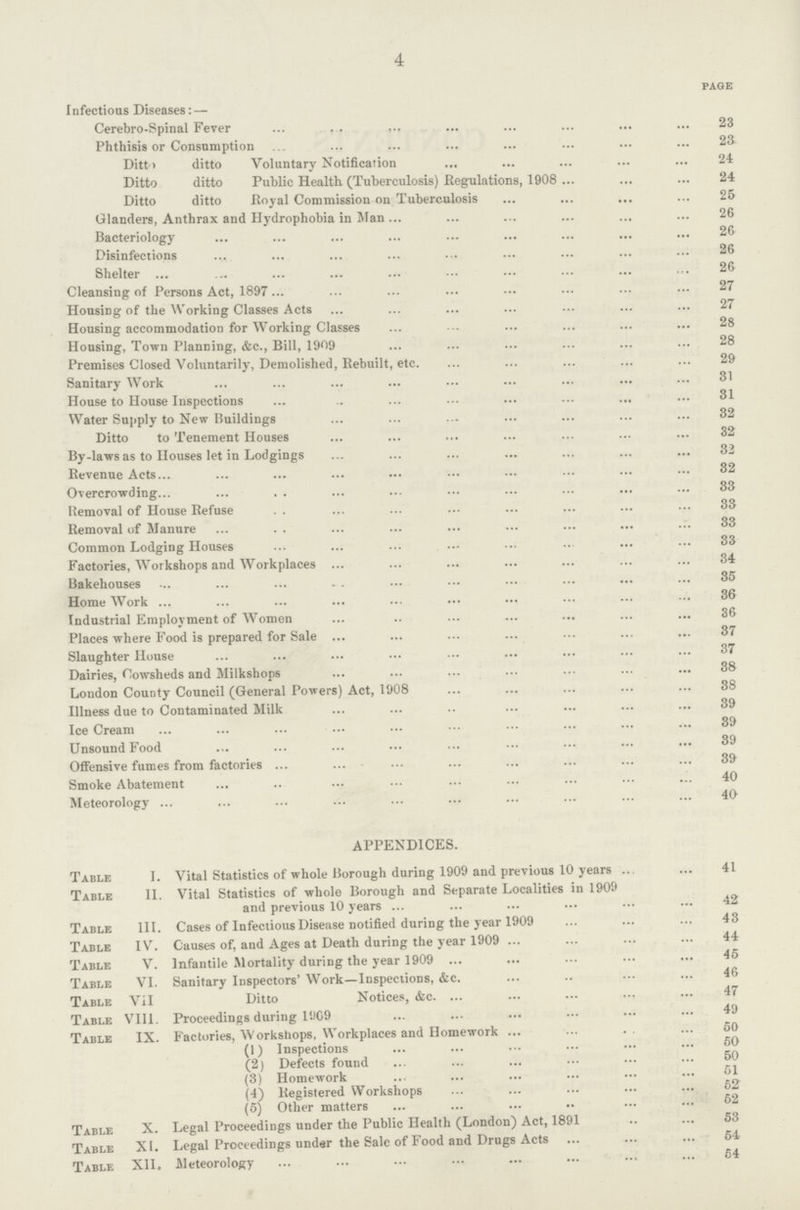 4 page Infectious Diseases:— Cerebro-Spinal Fever 23 Phthisis or Consumption 23 Ditto ditto Voluntary Notification 24 Ditto ditto Public Health (Tuberculosis) .Regulations, 1908 24 Ditto ditto Royal Commission on Tuberculosis 25 Glanders, Anthrax and Hydrophobia in Man 26 Bacteriology 26 Disinfections 26 Shelter 26 Cleansing of Persons Act, 1897 27 Housing of the Working Classes Acts 27 Housing accommodation for Working Classes 28 Housing, Town Planning, &c., Bill, 1909 28 Premises Closed Voluntarily, Demolished, Rebuilt, etc. 29 Sanitary Work 31 House to House Inspections 31 Water Supply to New Buildings 32 Ditto to Tenement Houses 32 By-laws as to Houses let in Lodgings 32 Revenue Acts 32 Overcrowding 33 Removal of House Refuse 33 Removal of Manure 33 Common Lodging Houses 33 Factories, Workshops and Workplaces 34 Bakehouses 35 Home Work 36 Industrial Employment of Women 36 Places where Food is prepared for Sale 37 Slaughter House 37 Dairies, Cowsheds and Milkshops 38 London County Council (General Powers) Act, 1908 88 Illness due to Contaminated Milk 39 Ice Cream 39 Unsound Food 89 Offensive fumes from factories 39 Smoke Abatement 40 Meteorology 40 APPENDICES. Table I. Vital Statistics of whole Borough during 1909 and previous 10 years 41 Table II. Vital Statistics of whole Borough and Separate Localities in 1909 and previous 10 years 42 Table III. Cases of Infectious Disease notified during the year 1909 43 Table IV. Causes of, and Ages at Death during the year 1909 44 Table V. Infantile Mortality during the year 1909 45 Table VI. Sanitary Inspectors' Work—Inspections, &c. 46 Table VII Ditto Notices, &c. 47 Table VIII. Proceedings during 1909 49 Table IX. Factories, Workshops, Workplaces and Homework 50 (1) Inspections 50 (2) Defects found 50 (3) Homework 51 (4) Registered Workshops 52 (5) Other matters 52 Table X. Legal Proceedings under the Public Health (London) Act, 1891 53 Table XI. Legal Proceedings under the Sale of Food and Drugs Acts 54 Table XII. .Meteorology 54