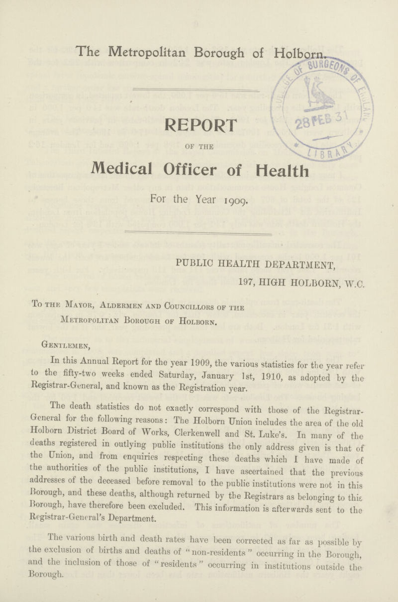 The Metropolitan Borough of Holborn. REPORT of the Medical Officer of Health For the Year 1909. PUBLIC HEALTH DEPARTMENT, 197, HIGH HOLBORN, W.C. To the Mayor, Aldermen and Councillors of the Metropolitan Borough of Holborn. Gentlemen, In this Annual Report for the year 1909, the various statistics for the year refer to the fifty-two weeks ended Saturday, January 1st, 1910, as adopted by the Registrar-General, and known as the Registration year. The death statistics do not exactly correspond with those of the Registrar General for the following reasons: The Holborn Union includes the area of the old Holborn District Board of Works, Clerkenwell and St. Luke's. In many of the deaths registered in outlying public institutions the only address given is that of the Union, and from enquiries respecting these deaths which I have made of the authorities of the public institutions, I have ascertained that the previous addresses of the deceased before removal to the public institutions were not in this Borough, and these deaths, although returned by the Registrars as belonging to this. Borough, have therefore been excluded. This information is afterwards sent to the Registrar-General's Department. The various birth and death rates have been corrected as far as possible by the exclusion of births and deaths of non-residents occurring in the Borough, and the inclusion of those of residents occurring in institutions outside the Borough.