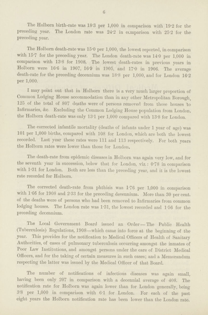 6 The Holborn birth-rate was 18.3 per 1,000 in comparison with 19.2 for the preceding year. The London rate was 24.2 in comparison with 25.2 for the preceding year. The Holborn death-rate was 15.0 per 1,000, the lowest reported, in comparison with 15.7 for the preceding year. The London death-rate was 14.0 per 1,000 in comparison with 13.8 for 1908. The lowest death-rates in previous years in Holborn were 16.6 in 1907, 16.9 in 1905, and 17.0 in 1906. The average death-rate for the preceding decennium was 18.8 per 1,000, and for London 16.2 per 1,000. I may point out that in Holborn there is a very much larger proportion of Common Lodging House accommodation than in any other Metropolitan Borough, 125 of the total of 807 deaths were of persons removed from those houses to Infirmaries, &c. Excluding the Common Lodging House population from London, the Holborn death-rate was only 13.1 per 1,000 compared with 13.8 for London. The corrected infantile mortality (deaths of infants under 1 year of age) was 101 per 1,000 births, compared with 108 for London, which are both the lowest recorded. Last year these rates were 111 and 113 respectively. For both years the Holborn rates were lower than those for London. The death-rate from epidemic diseases in Holborn was again very low, and for the seventh year in succession, below that for London, viz.: 0.78 in comparison with 1.31 for London. Both are less than the preceding year, and it is the lowest rate recorded for Holborn. The corrected death-rate from phthisis was l.76 per 1,000 in comparison with 166 for 1908 and 233 for the preceding decennium. More than 30 per cent. of the deaths were of persons who had been removed to Infirmaries from common lodging houses. The London rate was 1.31, the lowest recorded and l.56 for the preceding decennium. The Local Government Board issued an Order — The Public Health (Tuberculosis) Regulations, 1908—which came into force at the beginning of the year. This provides for the notification to Medical Officers of Health of Sanitary Authorities, of cases of pulmonary tuberculosis occurring amongst the inmates of Poor Law Institutions, and amongst persons under the care of District Medical Officers, and for the taking of certain measures in such cases; and a Memorandum respecting the latter was issued by the Medical Officer of that Board. The number of notifications of infectious diseases was again small, having been only 207 in comparison with a decennial average of 408. The notification rate for Holborn was again lower than for London generally, being 3;8 per 1,000 in comparison with 6'1 for London. For each of the past eight years the Holborn notification rate has been lower than the London rate.