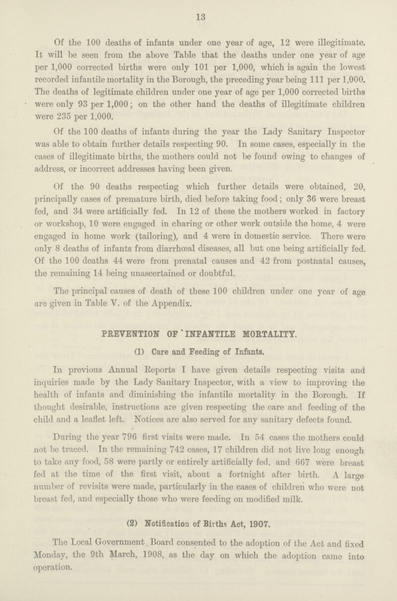 13 Of the 100 deaths of infants under one year of age, 12 were illegitimate. It will be seen from the above Table that the deaths under one year of age per 1,000 corrected births were only 101 per 1,000, which is again the lowest recorded infantile mortality in the Borough, the preceding year being 111 per 1,000. The deaths of legitimate children under one year of age per 1,000 corrected births were only 93 per 1,000; on the other hand the deaths of illegitimate children were 235 per 1,000. Of the 100 deaths of infants during the year the Lady Sanitary Inspector was able to obtain further details respecting 90. In some cases, especially in the cases of illegitimate births, the mothers could not be found owing to changes of address, or incorrect addresses having been given. Of the 90 deaths respecting which further details were obtained, 20, principally cases of premature birth, died before taking food; only 36 were breast fed, and 34 were artificially fed. In 12 of these the mothers worked in factory or workshop, 10 were engaged in charing or other work outside the home, 4 were engaged in home work (tailoring), and 4 were in domestic service. There were only 8 deaths of infants from diarrhoeal diseases, all but one being artificially fed. Of the 100 deaths 44 were from prenatal causes and 42 from postnatal causes, the remaining 14 being unascertained or doubtful. The principal causes of death of these 100 children under one year of age are given in Table V. of the Appendix. PREVENTION OF ' INFANTILE MORTALITY. (1) Care and Feeding of Infants. In previous Annual Reports I have given details respecting visits and inquiries made by the Lady Sanitary Inspector, with a view to improving the health of infants and diminishing the infantile mortality in the Borough. If thought desirable, instructions are given respecting the care and feeding of the child and a leaflet left. Notices are also served for any sanitary defects found. During the year 796 first visits were made. In 54 cases the mothers could not be traced. In the remaining 742 cases, 17 children did not live long enough to take any food, 58 were partly or entirely artificially fed, and 667 were breast fed at the time of the first visit, about a fortnight after birth. A large number of revisits were made, particularly in the cases of children who were not breast fed, and especially those who were feeding on modified milk. (2) Notification of Births Act, 1907. The Local Government Board consented to the adoption of the Act and fixed Monday, the 9th March, 1908, as the day on which the adoption came into operation.