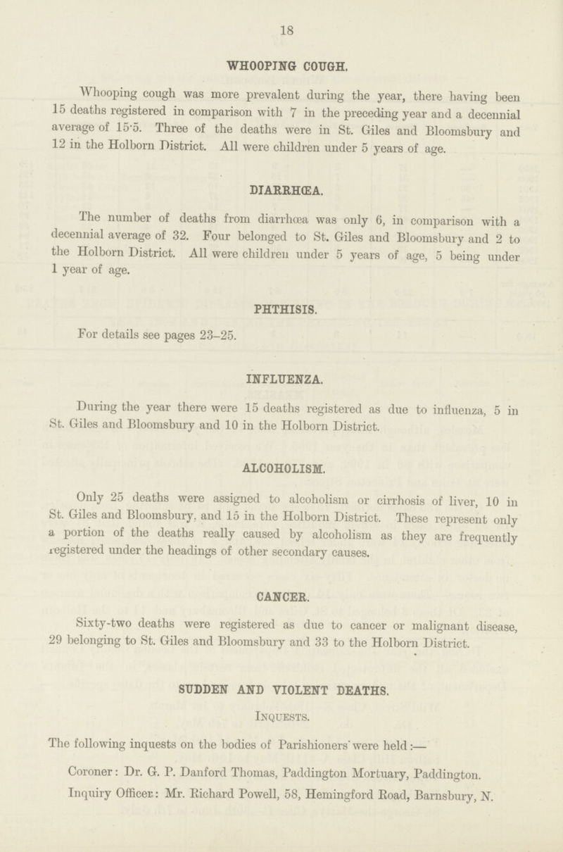 18 WHOOPING COUGH. Whooping cough was more prevalent during the year, there having been 15 deaths registered in comparison with 7 in the preceding year and a decennial average of 15.5. Three of the deaths were in St. Giles and Bloomsbury and 12 in the Holborn District. All were children under 5 years of age. DIARRHEA. The number of deaths from diarrhoea was only 6, in comparison with a decennial average of 32. Four belonged to St. Giles and Bloomsbury and 2 to the Holborn District. All were children under 5 years of age, 5 being under 1 year of age. PHTHISIS. For details see pages 23-25. INFLUENZA. During the year there were 15 deaths registered as due to influenza, 5 in St. Giles and Bloomsbury and 10 in the Holborn District. ALCOHOLISM. Only 25 deaths were assigned to alcoholism or cirrhosis of liver, 10 in St. Giles and Bloomsbury, and 15 in the Holborn District. These represent only a portion of the deaths really caused by alcoholism as they are frequently registered under the headings of other secondary causes. CANCER. Sixty-two deaths were registered as due to cancer or malignant disease, 29 belonging to St. Giles and Bloomsbury and 33 to the Holborn District. SUDDEN AND VIOLENT DEATHS. Inquests. The following inquests on the bodies of Parishioners' were held:— Coroner: Dr. G. P. Danford Thomas, Paddington Mortuary, Paddington. Inquiry Officer: Mr. Richard Powell, 58, Hemingford Road, Barnsbury, N.