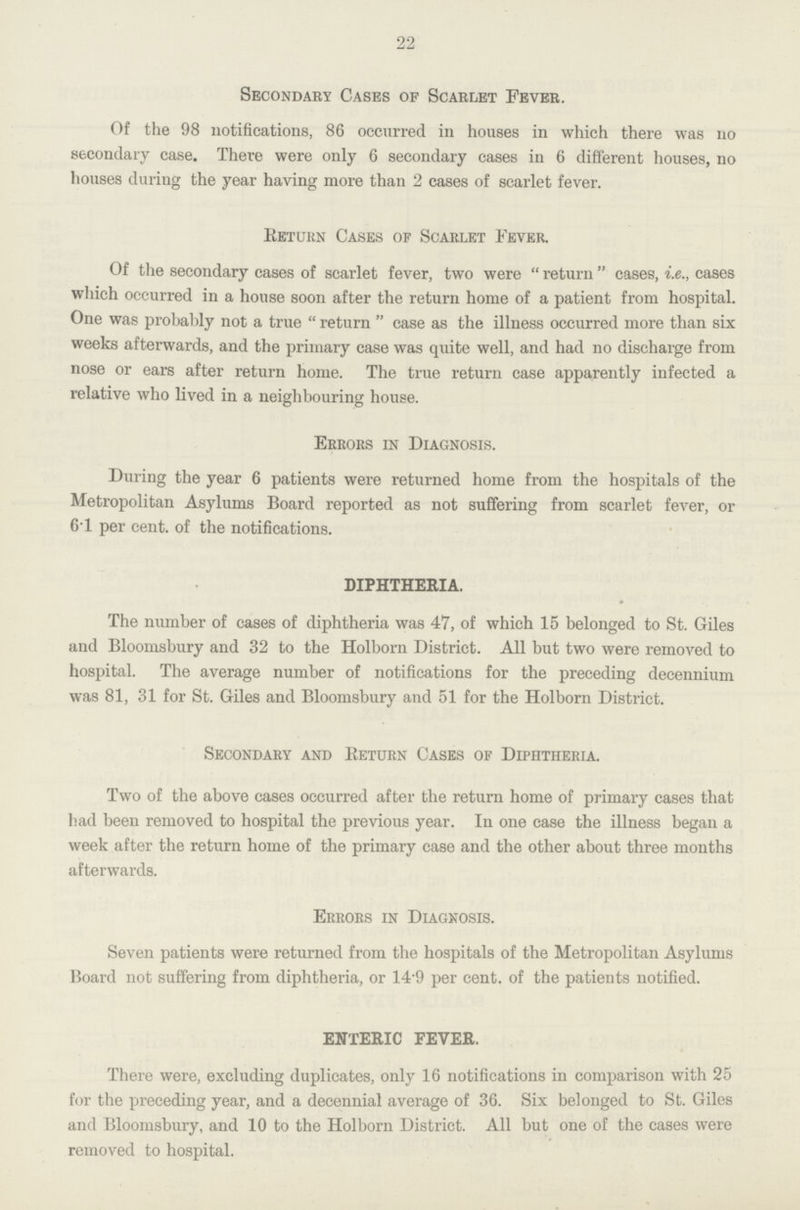 22 Secondary Cases of Scarlet Fever. Of the 98 notifications, 86 occurred in houses in which there was no secondary case. There were only 6 secondary cases in 6 different houses, no houses during the year having more than 2 cases of scarlet fever. Ketukn Cases of Scarlet Fever. Of the secondary cases of scarlet fever, two were  return  cases, i.e., cases which occurred in a house soon after the return home of a patient from hospital. One was probably not a true  return  case as the illness occurred more than six weeks afterwards, and the primary case was quite well, and had no discharge from nose or ears after return home. The true return case apparently infected a relative who lived in a neighbouring house. Errors in Diagnosis. During the year 6 patients were returned home from the hospitals of the Metropolitan Asylums Board reported as not suffering from scarlet fever, or 61 per cent, of the notifications. DIPHTHERIA. The number of cases of diphtheria was 47, of which 15 belonged to St. Giles and Bloomsbury and 32 to the Holborn District. All but two were removed to hospital. The average number of notifications for the preceding decennium was 81, 31 for St. Giles and Bloomsbury and 51 for the Holborn District. Secondary and Return Cases of Diphtheria. Two of the above cases occurred after the return home of primary cases that had been removed to hospital the previous year. In one case the illness began a week after the return home of the primary case and the other about three months afterwards. Errors in Diagnosis. Seven patients were returned from the hospitals of the Metropolitan Asylums Board not suffering from diphtheria, or 14'9 per cent, of the patients notified. ENTERIC FEVER. There were, excluding duplicates, only 16 notifications in comparison with 25 for the preceding year, and a decennial average of 36. Six belonged to St. Giles and Bloomsbury, and 10 to the Holborn District. All but one of the cases were removed to hospital.