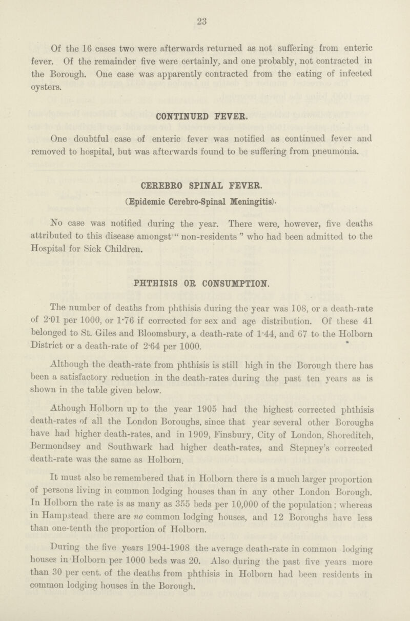 23 Of the 16 cases two were afterwards returned as not suffering from enteric fever. Of the remainder five were certainly, and one probably, not contracted in the Borough. One case was apparently contracted from the eating of infected oysters. CONTINUED FEVER. One doubtful case of enteric fever was notified as continued fever and removed to hospital, but was afterwards found to be suffering from pneumonia. CEREBRO SPINAL FEVER. (Epidemic Cerebro-Spinal Meningitis). No case was notified during the year. There were, however, five deaths attributed to this disease amongst non-residents who had been admitted to the Hospital for Sick Children. PHTHISIS OR CONSUMPTION. The number of deaths from phthisis during the year was 108, or a death-rate of 2.01 per 1000, or 1.76 if corrected for sex and age distribution. Of these 41 belonged to St. Giles and Bloomsbury, a death-rate of 1.44, and 67 to the Holborn District or a death-rate of 2.64 per 1000. Although the death-rate from phthisis is still high in the Borough there has been a satisfactory reduction in the death-rates during the past ten years as is shown in the table given below. Athough Holborn up to the year 1905 had the highest corrected phthisis death-rates of all the London Boroughs, since that year several other Boroughs have had higher death-rates, and in 1909, Finsbury, City of London, Shoreditch, Berniondsey and Southwark had higher death-rates, and Stepney's corrected death-rate was the same as Holborn. It must also be remembered that in Holborn there is a much larger proportion of persons living in common lodging houses than in any other London Borough. In Holborn the rate is as many as 355 beds per 10,000 of the population; whereas in Hampstead there are no common lodging houses, and 12 Boroughs have less than one-tenth the proportion of Holborn. During the five years 1904-1908 the average death-rate in common lodging houses in Holborn per 1000 beds was 20. Also during the past five years more than 30 per cent. of the deaths from phthisis in Holborn had been residents in common lodging houses in the Borough.