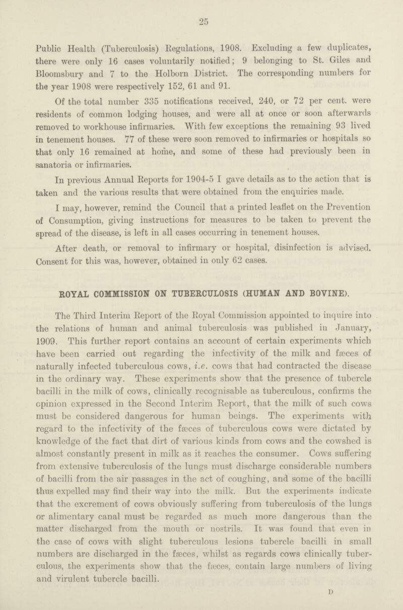 25 Public Health (Tuberculosis) Regulations, 1908. Excluding a few duplicates, there were only 16 cases voluntarily notified; 9 belonging to St. Giles and Bloomsbury and 7 to the Holborn District. The corresponding numbers for the year 1908 were respectively 152, 61 and 91. Of the total number 335 notifications received, 240, or 72 per cent. were residents of common lodging houses, and were all at once or soon afterwards removed to workhouse infirmaries. With few exceptions the remaining 93 lived in tenement houses. 77 of these were soon removed to infirmaries or hospitals so that only 16 remained at home, and some of these had previously been in sanatoria or infirmaries. In previous Annual Reports for 1904-5 I gave details as to the action that is taken and the various results that were obtained from the enquiries made. I may, however, remind the Council that a printed leaflet on the Prevention of Consumption, giving instructions for measures to be taken to prevent the spread of the disease, is left in all cases occurring in tenement houses. After death, or removal to infirmary or hospital, disinfection is advised. Consent for this was, however, obtained in only 62 cases. ROYAL COMMISSION ON TUBERCULOSIS (HUMAN AND BOVINE). The Third Interim Report of the Royal Commission appointed to inquire into the relations of human and animal tuberculosis was published in January, 1909. This further report contains an account of certain experiments which have been carried out regarding the infectivity of the milk and fæces of naturally infected tuberculous cows, i.e. cows that had contracted the disease in the ordinary way. These experiments show that the presence of tubercle bacilli in the milk of cows, clinically recognisable as tuberculous, confirms the opinion expressed in the Second Interim Report, that the milk of such cows must be considered dangerous for human beings. The experiments with regard to the infectivity of the feces of tuberculous cows were dictated by knowledge of the fact that dirt of various kinds from cows and the cowshed is almost constantly present in milk as it reaches the consumer. Cows suffering from extensive tuberculosis of the lungs must discharge considerable numbers of bacilli from the air passages in the act of coughing, and some of the bacilli thus expelled may find their way into the milk. But the experiments indicate that the excrement of cows obviously suffering from tuberculosis of the lungs or alimentary canal must be regarded as much more dangerous than the matter discharged from the mouth or nostrils. It was found that even in the case of cows with slight tuberculous lesions tubercle bacilli in small numbers are discharged in the feces, whilst as regards cows clinically tuber culous, the experiments show that the fæces, contain large numbers of living and virulent tubercle bacilli. d