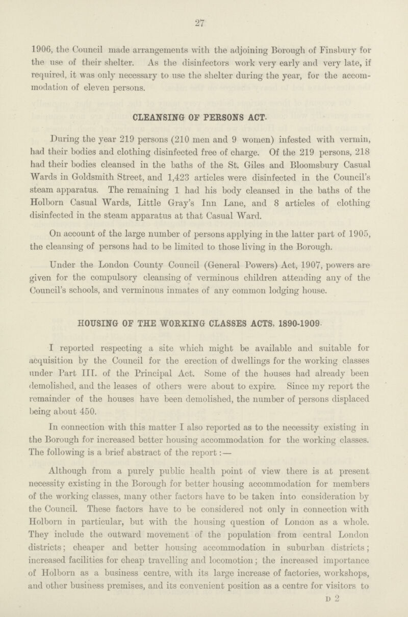 27 1906, the Council made arrangements with the adjoining Borough of FinsBury for the use of their shelter. As the disinfectors work very early and very late, if required, it was only necessary to use the shelter during the year, for the accom modation of eleven persons. CLEANSING OF PERSONS ACT. During the year 219 persons (210 men and 9 women) infested with vermin, had their bodies and clothing disinfected free of charge. Of the 219 persons, 218 had their bodies cleansed in the baths of the St. Giles and Bloomsbury Casual Wards in Goldsmith Street, and 1,423 articles were disinfected in the Council's steam apparatus. The remaining 1 had his body cleansed in the baths of the Holborn Casual Wards, Little Gray's Inn Lane, and 8 articles of clothing disinfected in the steam apparatus at that Casual Ward. On account of the large number of persons applying in the latter part of 1905, the cleansing of persons had to be limited to those living in the Borough. Under the London County Council (General Powers) Act, 1907, powers are given for the compulsory cleansing of verminous children attending any of the Council's schools, and verminous inmates of any common lodging house. HOUSING OF THE WORKING CLASSES ACTS, 1890-1909 I reported respecting a site which might be available and suitable for acquisition by the Council for the erection of dwellings for the working classes under Part III. of the Principal Act. Some of the houses had already been demolished, and the leases of others were about to expire. Since my report the remainder of the houses have been demolished, the number of persons displaced being about 450. In connection with this matter I also reported as to the necessity existing in the Borough for increased better housing accommodation for the working classes. The following is a brief abstract of the report: — Although from a purely public health point of view there is at present necessity existing in the Borough for better housing accommodation for members of the working classes, many other factors have to be taken into consideration by the Council. These factors have to be considered not only in connection with Holborn in particular, but with the housing question of Lonaon as a whole. They include the outward movement of the population from central London districts; cheaper and better housing accommodation in suburban districts; increased facilities for cheap travelling and locomotion; the increased importance of Holborn as a business centre, with its large increase of factories, workshops, and other business premises, and its convenient position as a centre for visitors to D 2