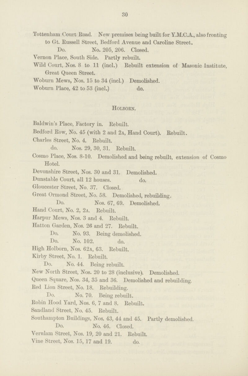 30 Tottenham Court Eoad. New premises being built for Y.M.G.A., also fronting to Gt. Russell Street, Bedford Avenue and Caroline Street. Do. No. 205, 206. Closed. Vernon Place, South Side. Partly rebuilt. Wild Court, Nos. 8 to 11 (incl.) Rebuilt extension of Masonic Institute, Great Queen Street. Woburn Mews, Nos. 15 to 34 (incl.) Demolished. Woburn Place, 42 to 53 (incl.) do. Holborn. Baldwin's Place, Factory in. Rebuilt. Bedford Row, No. 45 (with 2 and 2a, Hand Court). Rebuilt. Charles Street, No. 4. Rebuilt. do. Nos. 29, 30, 31. Rebuilt. Cosmo Place, Nos. 8-10. Demolished and being rebuilt, extension of Cosmo Hotel. Devonshire Street, Nos. 30 and 31. Demolished. Dunstable Court, all 12 houses. do. Gloucester Street, No. 37. Closed. Great Ormond Street, No. 58. Demolished, rebuilding. Do. Nos. 67, 69. Demolished. Hand Court, No. 2, 2a. Rebuilt. Harpur Mews, Nos. 3 and 4. Rebuilt. Hatton Garden, Nos. 26 and 27. Rebuilt. Do. No. 93. Being demolished. Do. No. 102. do. High Holborn, Nos. 62a, 63. Rebuilt. Kirby Street, No. 1. Rebuilt. Do. No. 44. Being rebuilt. New North Street, Nos. 20 to 28 (inclusive). Demolished. Queen Square, Nos. 34, 35 and 36. Demolished and rebuilding. Red Lion Street, No. 18. Rebuilding. Do. No. 70. Being rebuilt. Robin Hood Yard, Nos. 6, 7 and 8. Rebuilt. Sandland Street, No. 45. Rebuilt. Southampton Buildings, Nos. 43, 44 and 45. Partly demolished. Do. No. 46. Closed. Verulam Street, Nos. 19, 20 and 21. Rebuilt. Vine Street, Nos. 15, 17 and 19. do.