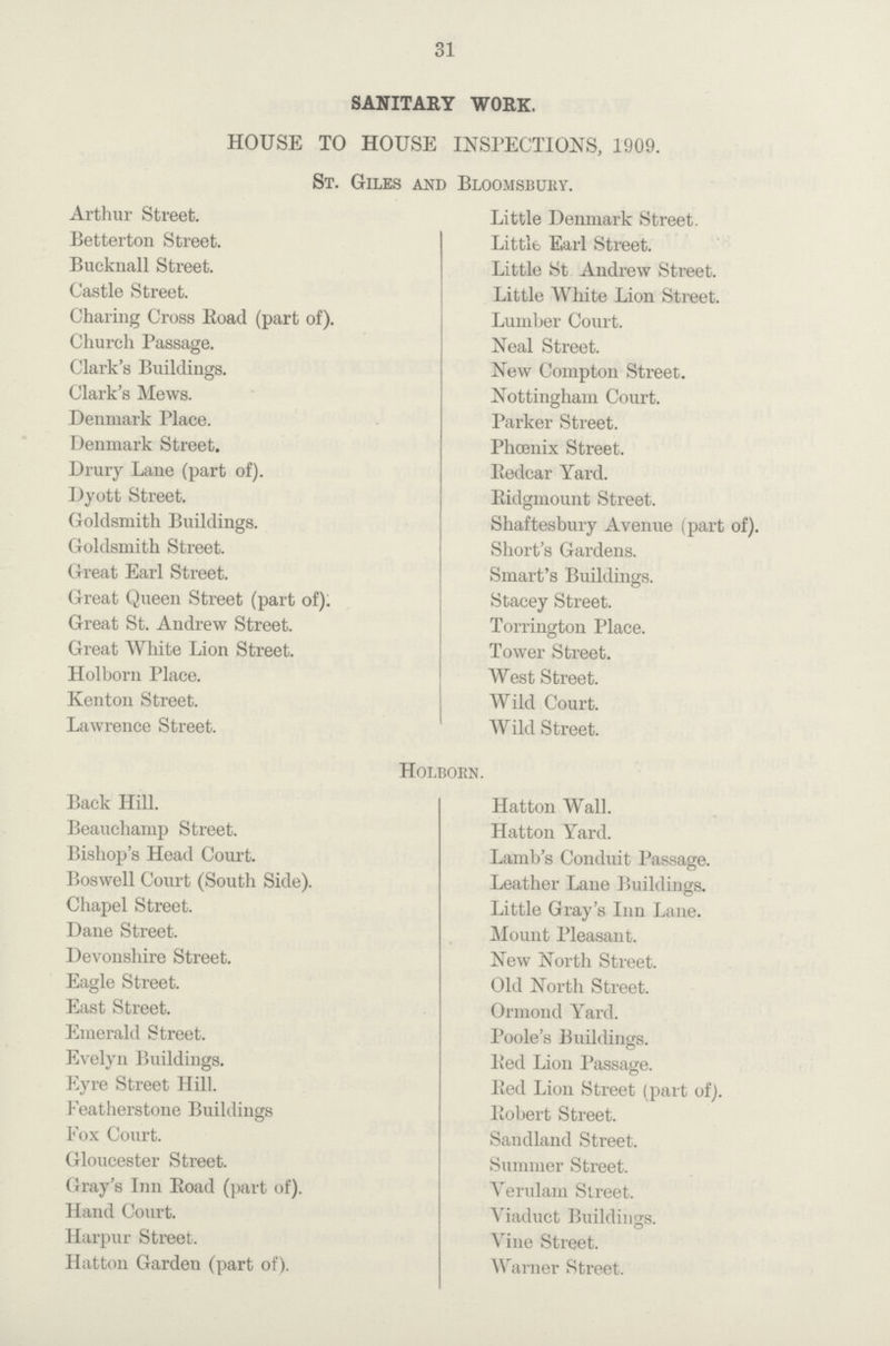31 SANITARY WORK. HOUSE TO HOUSE INSPECTIONS, 1909. St. Giles and Bloomsbury. Arthur Street. Betterton Street. Bueknall Street. Castle Street. Charing Cross Eoad (part of). Church Passage. Clark's Buildings. Clark's Mews. Denmark Place. Denmark Street. Drury Lane (part of). Dyott Street. Goldsmith Buildings. Goldsmith Street. Great Earl Street. Great Queen Street (part of). Great St. Andrew Street. Great White Lion Street. Holborn Place. Kenton Street. Lawrence Street. Little Denmark Street. Little Earl Street. Little St Andrew Street. Little White Lion Street. Lumber Court. Neal Street. New Compton Street. Nottingham Court. Parker Street. Phoenix Street. Redcar Yard. Ridgmount Street. Shaftesbury Avenue (part of). Short's Gardens. Smart's Buildings. Stacey Street. Torrington Place. Tower Street. West Street. Wild Court. Wild Street. Holborn. Back Hill. Beauehamp Street. Bishop's Head Court. Boswell Court (South Side). Chapel Street. Dane Street. Devonshire Street. Eagle Street. East Street. Emerald Street. Evelyn Buildings. Eyre Street Hill. Featherstone Buildings Fox Court. Gloucester Street. Gray's Inn Eoad (part of). Hand Court. Harpur Street. Hatton Garden (part of). Hatton Wall. Hatton Yard. Lamb's Conduit Passage. Leather Lane Buildings. Little Gray's Inn Lane. Mount Pleasant. New North Street. Old North Street. Ormond Yard. Poole's Buildings. Bed Lion Passage. Bed Lion Street (part of). Bobert Street. Sandland Street. Summer Street. Yerulam Street. Viaduct Buildings. Vine Street. Warner Street.