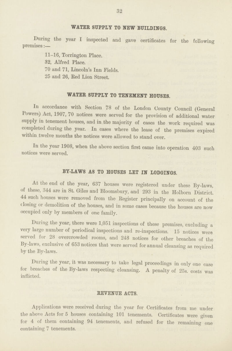32 WATER SUPPLY TO NEW BUILDINGS. During the year I inspected and gave certificates for the following premises:— 11-16, Torrington Place. 32, Alfred Place. 70 and 71, Lincoln's Inn Fields. 25 and 26, Red Lion Street. WATER SUPPLY TO TENEMENT HOUSES. In accordance with Section 78 of the London County Council (General Powers) Act, 1907, 70 notices were served for the provision of additional water supply in tenement houses, and in the majority of cases the work required was completed during the year. In cases where the lease of the premises expired within twelve months the notices were allowed to stand over. In the year 1908, when the above section first came into operation 403 such notices were served. BY-LAWS AS TO HOUSES LET IN LODGINGS. At the end of the year, 637 houses were registered under these By-laws, of these, 344 are in St. Giles and Bloomsbury, and 293 in the Holborn District. 44 such houses were removed from the Register principally on account of the closing or demolition of the houses, and in some cases because the houses are now occupied only by members of one family. During the year, there were 1,051 inspections of these premises, excluding a very large number of periodical inspections and re-inspections. 15 notices were served for 28 overcrowded rooms, and 248 notices for other breaches of the By-laws, exclusive of 653 notices that were served for annual cleansing as required by the By-laws. During the year, it was necessary to take legal proceedings in only one case for breaches of the By-laws respecting cleansing. A penalty of 25s. costs was inflicted. REVENUE ACTS. Applications were received during the year for Certificates from me under the above Acts for 5 houses containing 101 tenements. Certificates were given for 4 of them containing 94 tenements, and refused for the remaining one containing 7 tenements.