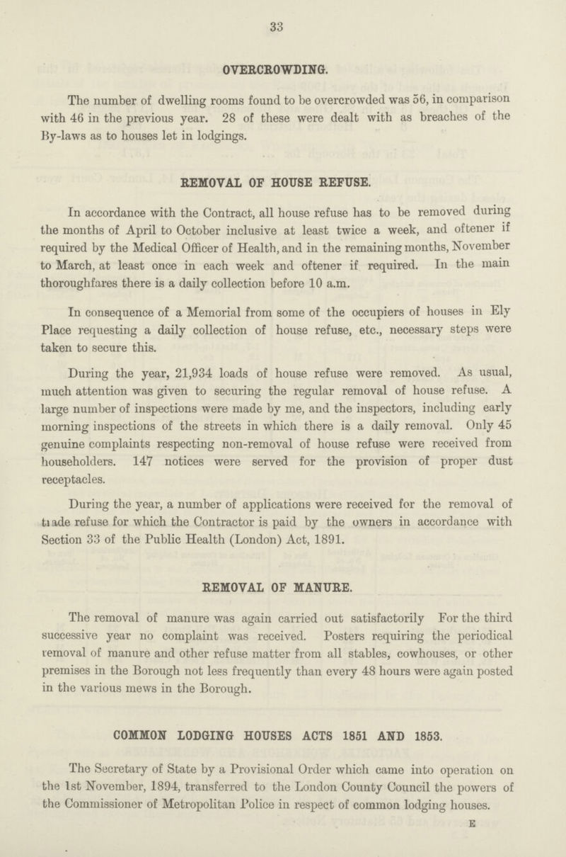 33 OVERCROWDING. The number of dwelling rooms found to be overcrowded was 56, in comparison with 46 in the previous year. 28 of these were dealt with as breaches of the By-laws as to houses let in lodgings. REMOVAL OF HOUSE REFUSE. In accordance with the Contract, all house refuse has to be removed during the months of April to October inclusive at least twice a week, and oftener if required by the Medical Officer of Health, and in the remaining months, November to March, at least once in each week and oftener if required. In the main thoroughfares there is a daily collection before 10 a.m. In consequence of a Memorial from some of the occupiers of houses in Ely Place requesting a daily collection of house refuse, etc., necessary steps were taken to secure this. During the year, 21,934 loads of house refuse were removed. As usual, much attention was given to securing the regular removal of house refuse. A large number of inspections were made by me, and the inspectors, including early morning inspections of the streets in which there is a daily removal. Only 45 genuine complaints respecting non-removal of house refuse were received from householders. 147 notices were served for the provision of proper dust receptacles. During the year, a number of applications were received for the removal of trade refuse for which the Contractor is paid by the owners in accordance with Section 33 of the Public Health (London) Act, 1891. REMOVAL OF MANURE. The removal of manure was again carried out satisfactorily For the third successive year no complaint was received. Posters requiring the periodical removal of manure and other refuse matter from all stables, cowhouses, or other premises in the Borough not less frequently than every 48 hours were again posted in the various mews in the Borough. COMMON LODGING HOUSES ACTS 1851 AND 1853. The Secretary of State by a Provisional Order which came into operation on the 1st November, 1894, transferred to the London County Council the powers of the Commissioner of Metropolitan Police in respect of common lodging houses. E