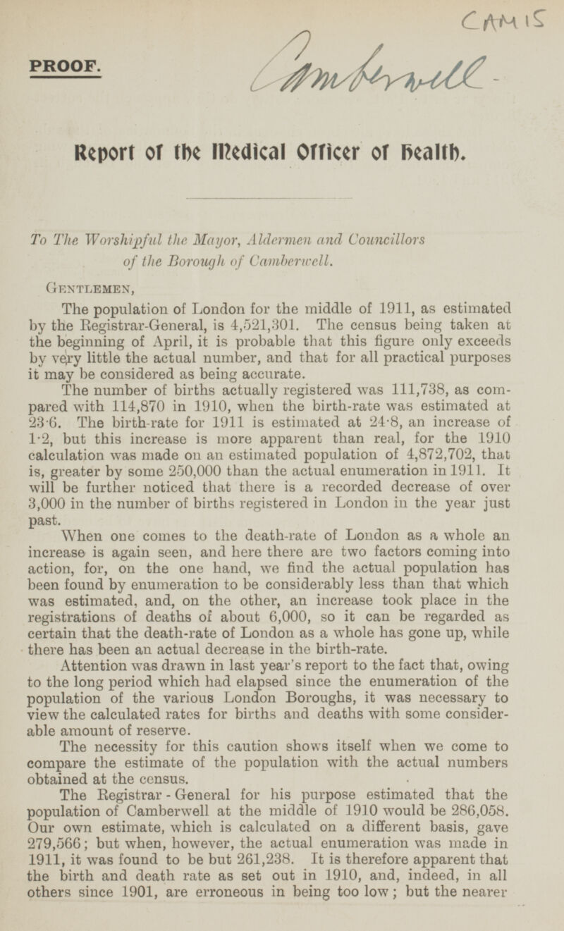 CAMIS Camberwell PROOF. Report of the Medical Officer of health. To The Worshipful the Mayor, Aldermen and Councillors of the Borough of Camberwell. GENTLEMEN, The population of London for the middle of 1911, as estimated by the Registrar-General, is 4,521,301. The census being taken at the beginning of April, it is probable that this figure only exceeds by very little the actual number, and that for all practical purposes it may be considered as being accurate. The number of births actually registered was 111,738, as compared with 114,870 in 1910, when the birth-rate was estimated at 23.6. The birth-rate for 1911 is estimated at 24.8, an increase of 1.2, but this increase is more apparent than real, for the 1910 calculation was made on an estimated population of 4,872,702, that is, greater by some 250,000 than the actual enumeration in 1911. It will be further noticed that there is a recorded decrease of over 3,000 in the number of births registered in London in the year just past. When one comes to the death-rate of London as a whole an increase is again seen, and here there are two factors coming into action, for, on the one hand, we find the actual population has been found by enumeration to be considerably less than that which was estimated, and, on the other, an increase took place in the registrations of deaths of about 6,000, so it can be regarded as certain that the death-rate of London as a whole has gone up, while there has been an actual decrease in the birth-rate. Attention was drawn in last year's report to the fact that, owing to the long period which had elapsed since the enumeration of the population of the various London Boroughs, it was necessary to view the calculated rates for births and deaths with some considerable amount of reserve. The necessity for this caution shows itself when we come to compare the estimate of the population with the actual numbers obtained at the census. The Registrar - General for his purpose estimated that the population of Camberwell at the middle of 1910 would be 286,058. Our own estimate, which is calculated on a different basis, gave 279,566; but when, however, the actual enumeration was made in 1911, it was found to be but 261,238. It is therefore apparent that the birth and death rate as set out in 1910, and, indeed, in all others since 1901, are erroneous in being too low; but the nearer