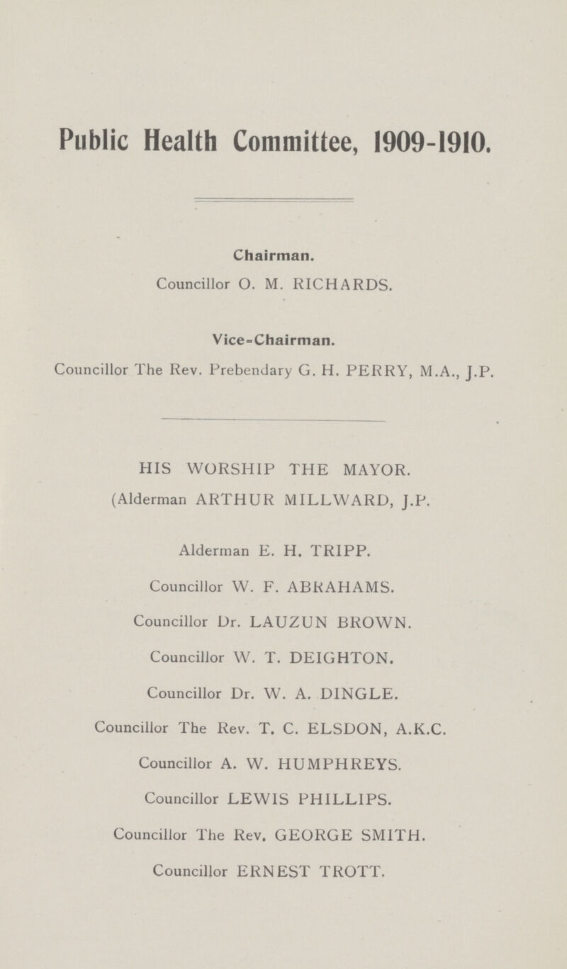 Public Health Committee, 1909-1910. Chairman. Councillor O. M. RICHARDS. Vice-Chairman. Councillor The Rev. Prebendary G. H. PERRY, M.A., J.P. HIS WORSHIP THE MAYOR. (Alderman ARTHUR MILLWARD, J.P. Alderman E. H. TRIPP. Councillor W. F. ABRAHAMS. Councillor Dr. LAUZUN BROWN. Councillor W. T. DEIGHTON. Councillor Dr. W. A. DINGLE. Councillor The Rev. T. C. ELSDON, A.K.C. Councillor A. W. HUMPHREYS. Councillor LEWIS PHILLIPS. Councillor The Rev. GEORGE SMITH. Councillor ERNEST TROTT.