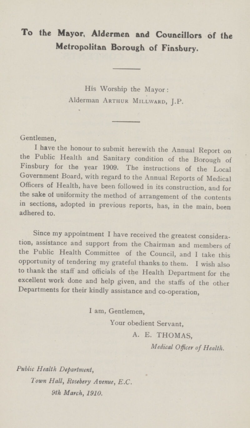 To the Mayor, Aldermen and Councillors of the Metropolitan Borough of Finsbury. His Worship the Mayor: Alderman Arthur Millward, J.P. Gentlemen, I have the honour to submit herewith the Annual Report on the Public Health and Sanitary condition of the Borough of Finsbury for the year 1909. The instructions of the Local Government Board, with regard to the Annual Reports of Medical Officers of Health, have been followed in its construction, and for the sake of uniformity the method of arrangement of the contents in sections, adopted in previous reports, has, in the main, been adhered to. Since my appointment I have received the greatest considera tion, assistance and support from the Chairman and members of the Public Health Committee of the Council, and I take this opportunity of tendering my grateful thanks to them. I wish also to thank the staff and officials of the Health Department for the excellent work done and help given, and the staffs of the other Departments for their kindly assistance and co-operation, I am, Gentlemen, Your obedient Servant, A. E. THOMAS, Medical Officer of Health. Public Health Department, Town Hall, Rosebery Avenue, E.C. 9th March, 1910.