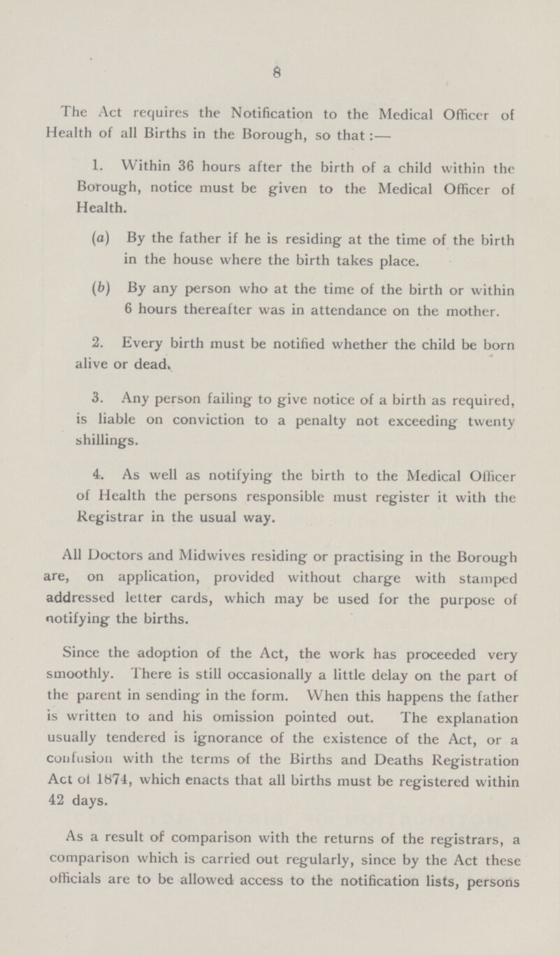 8 The Act requires the Notification to the Medical Officer of Health of all Births in the Borough, so that:— 1. Within 36 hours after the birth of a child within the Borough, notice must be given to the Medical Officer of Health. (a) By the father if he is residing at the time of the birth in the house where the birth takes place. (b) By any person who at the time of the birth or within 6 hours thereafter was in attendance on the mother. 2. Every birth must be notified whether the child be born alive or dead. 3. Any person failing to give notice of a birth as required, is liable on conviction to a penalty not exceeding twenty shillings. 4. As well as notifying the birth to the Medical Officer of Health the persons responsible must register it with the Registrar in the usual way. All Doctors and Midwives residing or practising in the Borough are, on application, provided without charge with stamped addressed letter cards, which may be used for the purpose of notifying the births. Since the adoption of the Act, the work has proceeded very smoothly. There is still occasionally a little delay on the part of the parent in sending in the form. When this happens the father is written to and his omission pointed out. The explanation usually tendered is ignorance of the existence of the Act, or a confusion with the terms of the Births and Deaths Registration Act ot 1874, which enacts that all births must be registered within 42 days. As a result of comparison with the returns of the registrars, a comparison which is carried out regularly, since by the Act these officials are to be allowed access to the notification lists, persons