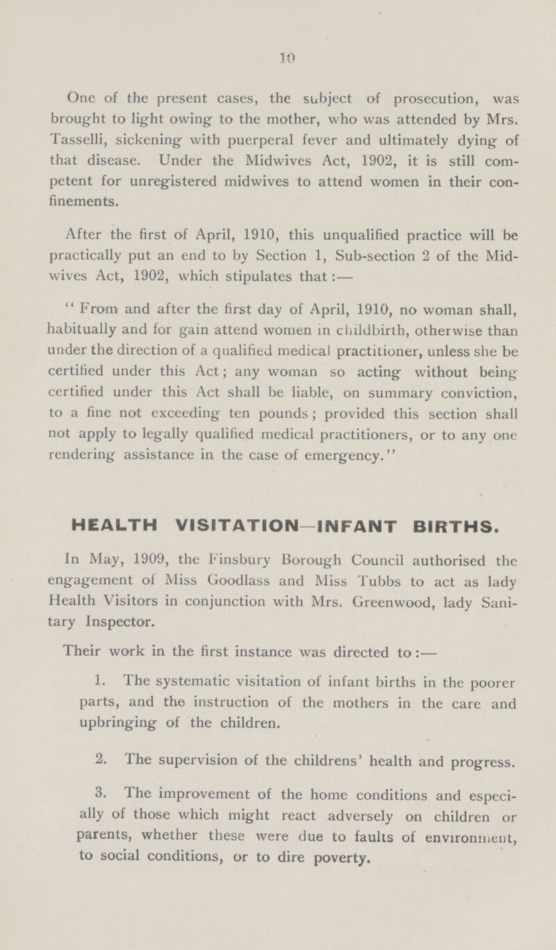 10 One of the present cases, the subject of prosecution, was brought to light owing to the mother, who was attended by Mrs. Tasselli, sickening with puerperal fever and ultimately dying of that disease. Under the Midwives Act, 1902, it is still com petent for unregistered midwives to attend women in their con finements. After the first of April, 1910, this unqualified practice will be practically put an end to by Section 1, Sub-section 2 of the Mid wives Act, 1902, which stipulates that:— From and after the first day of April, 1910, no woman shall, habitually and for gain attend women in childbirth, otherwise than under the direction of a qualified medical practitioner, unless she be certified under this Act; any woman so acting without being certified under this Act shall be liable, on summary conviction, to a fine not exceeding ten pounds; provided this section shall not apply to legally qualified medical practitioners, or to any one rendering assistance in the case of emergency. HEALTH VISITATION—INFANT BIRTHS. In May, 1909, the Finsbury Borough Council authorised the engagement of Miss Goodlass and Miss Tubbs to act as lady Health Visitors in conjunction with Mrs. Greenwood, lady Sani tary Inspector. Their work in the first instance was directed to:— 1. The systematic visitation of infant births in the poorer parts, and the instruction of the mothers in the care and upbringing of the children. 2. The supervision of the childrens' health and progress. 3. The improvement of the home conditions and especi ally of those which might react adversely on children or parents, whether these were due to faults of environment, to social conditions, or to dire poverty.