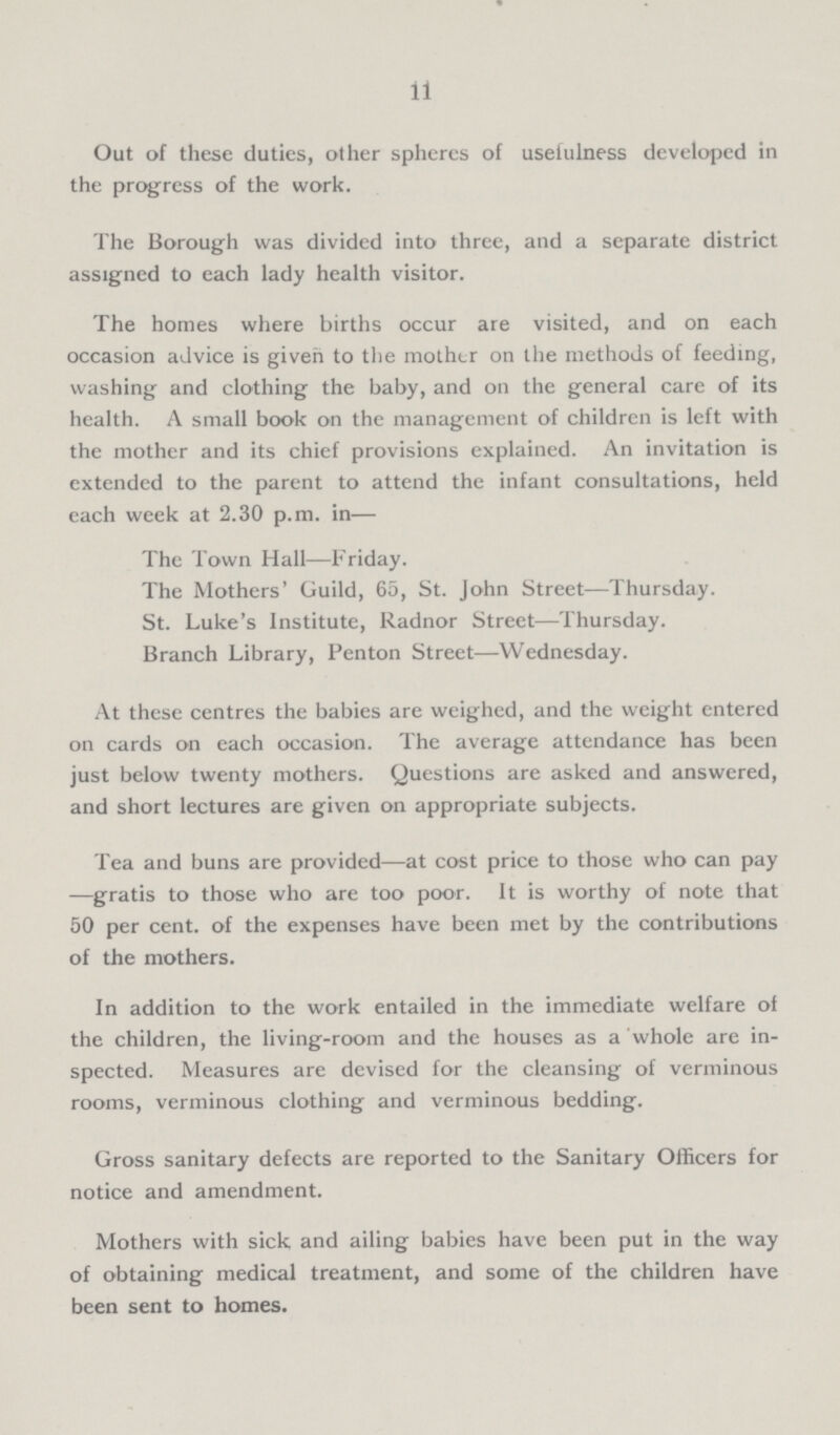 11 Out of these duties, other spheres of usefulness developed in the progress of the work. The Borough was divided into three, and a separate district assigned to each lady health visitor. The homes where births occur are visited, and on each occasion advice is given to the mother on the methods of feeding, washing and clothing the baby, and on the general care of its health. A small book on the management of children is left with the mother and its chief provisions explained. An invitation is extended to the parent to attend the infant consultations, held each week at 2.30 p.m. in— The Town Hall—Friday. The Mothers' Guild, 65, St. John Street—Thursday. St. Luke's Institute, Radnor Street—Thursday. Branch Library, Penton Street—Wednesday. At these centres the babies are weighed, and the weight entered on cards on each occasion. The average attendance has been just below twenty mothers. Questions are asked and answered, and short lectures are given on appropriate subjects. Tea and buns are provided—at cost price to those who can pay —gratis to those who are too poor. It is worthy of note that 50 per cent, of the expenses have been met by the contributions of the mothers. In addition to the work entailed in the immediate welfare of the children, the living-room and the houses as a whole are in spected. Measures are devised for the cleansing of verminous rooms, verminous clothing and verminous bedding. Gross sanitary defects are reported to the Sanitary Officers for notice and amendment. Mothers with sick and ailing babies have been put in the way of obtaining medical treatment, and some of the children have been sent to homes.