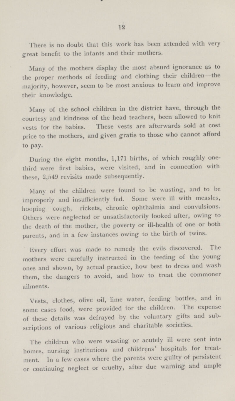 12 There is no doubt that this work has been attended with very great benefit to the infants and their mothers. Many of the mothers display the most absurd ignorance as to the proper methods of feeding and clothing their children—the majority, however, seem to be most anxious to learn and improve their knowledge. Many of the school children in the district have, through the courtesy and kindness of the head teachers, been allowed to knit vests for the babies. These vests are afterwards sold at cost price to the mothers, and given gratis to those who cannot afford to pay. During the eight months, 1,171 births, of which roughly one third were first babies, were visited, and in conneation with these, 2,549 revisits made subsequently. Many of the children were found to be wasting, and to be improperly and insufficiently fed. Some were ill with measles, hooping cough, rickets, chronic ophthalmia and convulsions. Others were neglected or unsatisfactorily looked after, owing to the death of the mother, the poverty or ill-health of one or both parents, and in a few instances owing to the birth of twins. livery effort was made to remedy the evils discovered. The mothers were carefully instructed in the feeding of the young ones and shown, by actual practice, how best to dress and wash them, the dangers to avoid, and how to treat the commoner ailments. Vests, clothes, olive oil, lime water, feeding bottles, and in some cases food, were provided for the children. The expense of these details was defrayed by the voluntary gifts and sub scriptions of various religious and charitable societies. The children who were wasting or acutely ill were sent into homes, nursing institutions and childrens' hospitals for treat ment. In a few cases where the parents were guilty of persistent or continuing neglect or cruelty, after due warning and ample