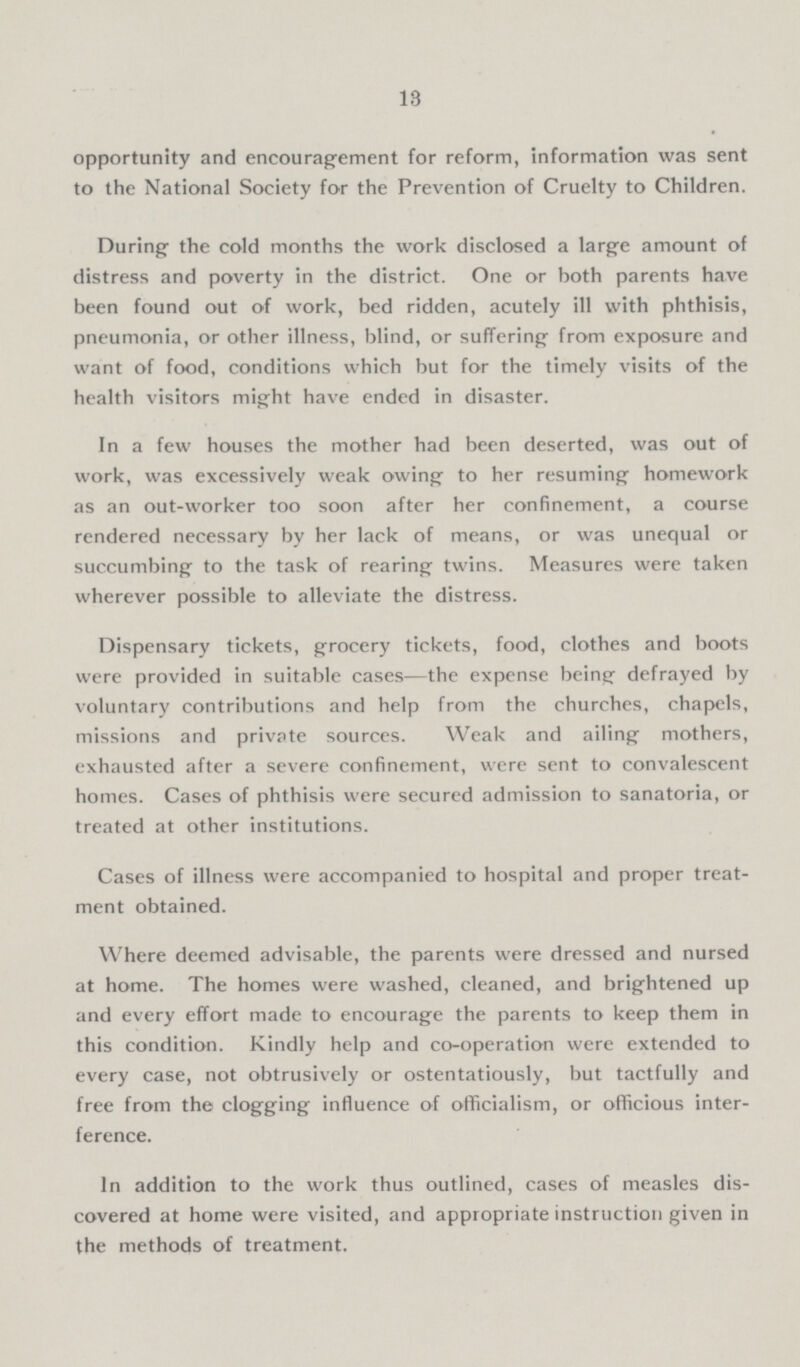13 opportunity and encouragement for reform, information was sent to the National Society for the Prevention of Cruelty to Children. During the cold months the work disclosed a large amount of distress and poverty in the district. One or both parents have been found out of work, bed ridden, acutely ill with phthisis, pneumonia, or other illness, blind, or suffering from exposure and want of food, conditions which but for the timely visits of the health visitors might have ended in disaster. In a few houses the mother had been deserted, was out of work, was excessively weak owing to her resuming homework as an out-worker too soon after her confinement, a course rendered necessary by her lack of means, or was unequal or succumbing to the task of rearing twins. Measures were taken wherever possible to alleviate the distress. Dispensary tickets, grocery tickets, food, clothes and boots were provided in suitable cases—the expense being defrayed by voluntary contributions and help from the churches, chapels, missions and private sources. Weak and ailing mothers, exhausted after a severe confinement, were sent to convalescent homes. Cases of phthisis were secured admission to sanatoria, or treated at other institutions. Cases of illness were accompanied to hospital and proper treat ment obtained. Where deemed advisable, the parents were dressed and nursed at home. The homes were washed, cleaned, and brightened up and every effort made to encourage the parents to keep them in this condition. Kindly help and co-operation were extended to every case, not obtrusively or ostentatiously, but tactfully and free from the clogging influence of officialism, or officious inter ference. In addition to the work thus outlined, cases of measles dis covered at home were visited, and appropriate instruction given in the methods of treatment.
