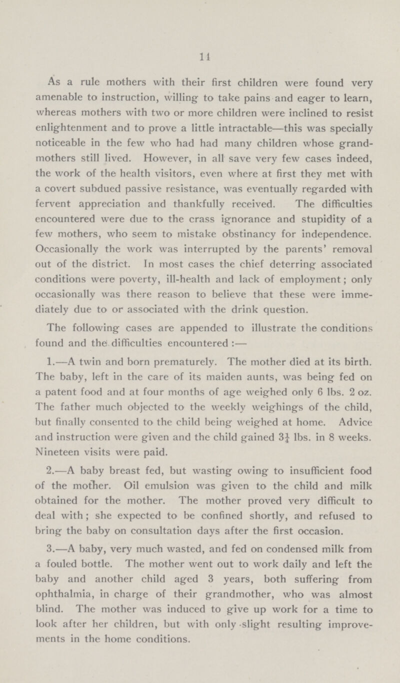 14 As a rule mothers with their first children were found very amenable to instruction, willing to take pains and eager to learn, whereas mothers with two or more children were inclined to resist enlightenment and to prove a little intractable—this was specially noticeable in the few who had had many children whose grand mothers still lived. However, in all save very few cases indeed, the work of the health visitors, even where at first they met with a covert subdued passive resistance, was eventually regarded with fervent appreciation and thankfully received. The difficulties encountered were due to the crass ignorance and stupidity of a few mothers, who seem to mistake obstinancy for independence. Occasionally the work was interrupted by the parents' removal out of the district. In most cases the chief deterring associated conditions were poverty, ill-health and lack of employment; only occasionally was there reason to believe that these were imme diately due to or associated with the drink question. The following cases are appended to illustrate the conditions found and thd difficulties encountered:— 1.—A twin and born prematurely. The mother died at its birth. The baby, left in the care of its maiden aunts, was being fed on a patent food and at four months of age weighed only 6 lbs. 2 oz. The father much objected to the weekly weighings of the child, but finally consented to the child being weighed at home. Advice and instruction were given and the child gained 3¼ lbs. in 8 weeks. Nineteen visits were paid. 2.—A baby breast fed, but wasting owing to insufficient food of the mother. Oil emulsion was given to the child and milk obtained for the mother. The mother proved very difficult to deal with; she expected to be confined shortly, and refused to bring the baby on consultation days after the first occasion. 3.—A baby, very much wasted, and fed on condensed milk from a fouled bottle. The mother went out to work daily and left the baby and another child aged 3 years, both suffering from ophthalmia, in charge of their grandmother, who was almost blind. The mother was induced to give up work for a time to look after her children, but with only slight resulting improve ments in the home conditions.