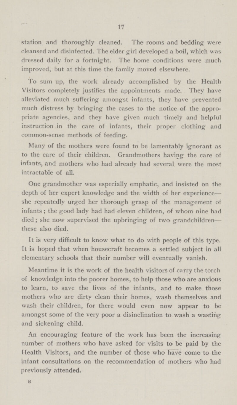17 station and thoroughly cleaned. The rooms and bedding were cleansed and disinfected. The elder girl developed a boil, which was dressed daily for a fortnight. The home conditions were much improved, but at this time the family moved elsewhere. To sum up, the work already accomplished by the Health Visitors completely justifies the appointments made. They have alleviated much suffering amongst infants, they have prevented much distress by bringing the cases to the notice of the appro priate agencies, and they have given much timely and helpful instruction in the care of infants, their proper clothing and common-sense methods of feeding. Many of the mothers were found to be lamentably ignorant as to the care of their children. Grandmothers having the care of infants, and mothers who had already had several were the most intractable of all. One grandmother was especially emphatic, and insisted on the depth of her expert knowledge and the width of her experience— she repeatedly urged her thorough grasp of the management of infants; the good lady had had eleven children, of whom nine had died ; she now supervised the upbringing of two grandchildren— these also died. It is very difficult to know what to do with people of this type. It is hoped that when housecraft becomes a settled subject in all elementary schools that their number will eventually vanish. Meantime it is the work of the health visitors of carry the torch of knowledge into the poorer homes, to help those who are anxious to learn, to save the lives of the infants, and to make those mothers who are dirty clean their homes, wash themselves and wash their children, for there would even now appear to be amongst some of the very poor a disinclination to wash a wasting and sickening child. An encouraging feature of the work has been the increasing number of mothers who have asked for visits to be paid by the Health Visitors, and the number of those who have come to the infant consultations on the recommendation of mothers who had previously attended. b