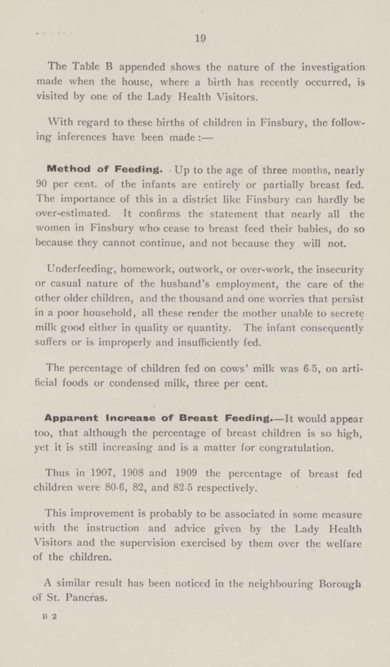 19 The Table B appended shows the nature of the investigation made when the house, where a birth has recently occurred, is visited by one of the Lady Health Visitors. With regard to these births of children in Finsbury, the follow ing inferences have been made :— Method of Feeding. Up to the age of three months, nearly 90 per cent, of the infants are entirely or partially breast fed. The importance of this in a district like Finsbury can hardly be over-estimated. It confirms the statement that nearly all the women in Finsbury when cease to breast feed their babies, do so because they cannot continue, and not because they will not. Underfeeding, homework, outwork, or over-work, the insecurity or casual nature of the husband's employment, the care of the other older children, and the thousand and one worries that persist in a poor household, all these render the mother unable to secretc milk good either in quality or quantity. The infant consequently suffers or is improperly and insufficiently fed. The percentage of children fed on cows' milk was 6-5, on arti ficial foods or condensed milk, three per cent. Apparent Increase of Breast Feeding.—It would appear too, that although the percentage of breast children is so high, yet it is still increasing and is a matter for congratulation. Thus in 1907, 1908 and 1909 the percentage of breast fed children were 80-6, 82, and 82-5 respectively. This improvement is probably to be associated in some measure with the instruction and advice given by the Lady Health Visitors and the supervision exercised by them over the welfare of the children. A similar result has been noticcd in the neighbouring Borough of St. Pancras. b 2