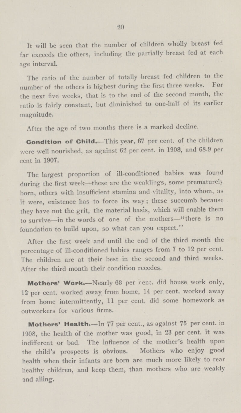 20 It will be seen that the number of children wholly breast fed far exceeds the others, including' the partially breast fed at each age interval. The ratio of the number of totally breast fed children to the number of the others is highest during the first three weeks. For the next five weeks, that is to the end of the second month, the ratio is fairly constant, but diminished to one-half of its earlier magnitude. After the age of two months there is a marked decline. Condition of Child.—This year, 67 per cent, of the children were well nourished, as against 62 per cent, in 1908, and 68.9 per cent in 1907. The largest proportion of ill-conditioned babies was found during the first week—these are the weaklings, some prematurely born, others with insufficient stamina and vitality, into whom, as it were, existence has to force its way ; these succumb because they have not the grit, the material basis, which will enable them to survive—in the words of one of the mothers—there is no foundation to build upon, so what can you expect. After the first week and until the end of the third month the percentage of ill-conditioned babies ranges from 7 to 12 per cent. The children are at their best in the second and third weeks. After the third month their condition recedes. Mothers' Work.—Nearly 68 per rent, did house work only, 12 per cent, worked away from home, 14 per cent, worked away from home intermittently, 11 per cent. did some homework as outworkers for various firms. Mothers' Health.—In 77 per cent., as against 75 per cent. in 1908, the health of the mother was good, in 23 per cent. it was indifferent or bad. The influence of the mother's health upon the child's prospects is obvious. Mothers who enjoy good health when their infants are born are much more likely to rear healthy children, and keep them, than mothers who are weakly 2nd ailing.