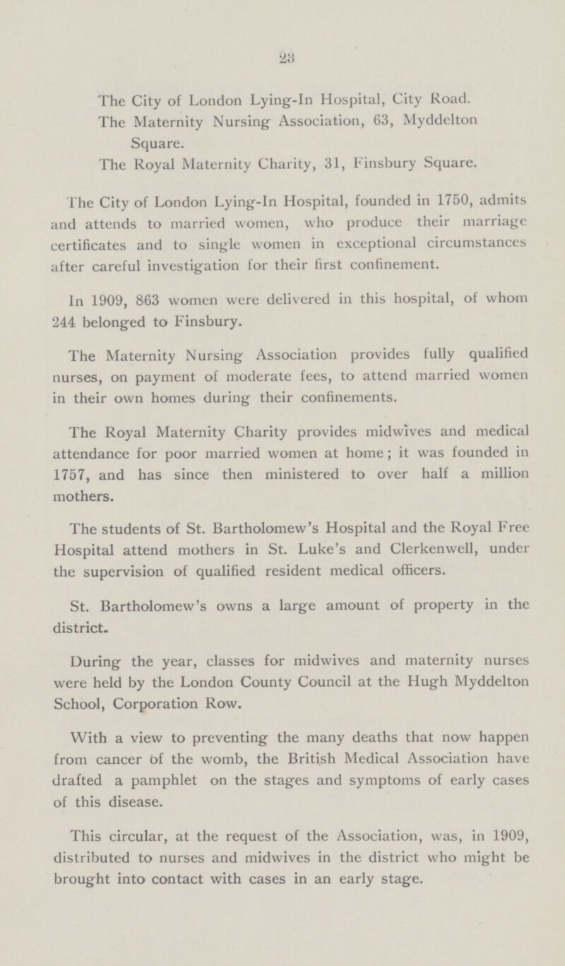23 The City of London Lying-in Hospital, City Road. The Maternity Nursing Association, 63, Myddelton Square. The Royal Maternity Charity, 31, Finsbury Square. The City of London Lying-in Hospital, founded in 1750, admits and attends to married women, who produce their marriage certificates and to single women in exceptional circumstances after careful investigation for their first confinement. In 1909, 863 women were delivered in this hospital, of whom 244 belonged to Finsbury. The Maternity Nursing Association provides fully qualified nurses, on payment of moderate fees, to attend married women in their own homes during their confinements. The Royal Maternity Charity provides midwives and medical attendance for poor married women at home; it was founded in 1757, and has since then ministered to over half a million mothers. The students of St. Bartholomew's Hospital and the Royal Free Hospital attend mothers in St. Luke's and Clerkenwell, under the supervision of qualified resident medical officers. St. Bartholomew's owns a large amount of property in the district. During the year, classes for midwives and maternity nurses were held by the London County Council at the Hugh Myddelton School, Corporation Row. With a view to preventing the many deaths that now happen from cancer of the womb, the British Medical Association have drafted a pamphlet on the stages and symptoms of early cases of this disease. This circular, at the request of the Association, was, in 1909, distributed to nurses and midwives in the district who might be brought into contact with cases in an early stage.