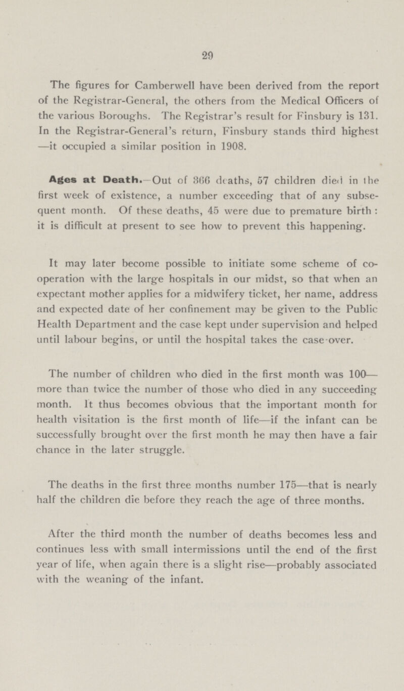 29 The figures for Camberwell have been derived from the report of the Registrar-General, the others from the Medical Officers of the various Boroughs. The Registrar's result for Finsbury is 131. In the Registrar-General's return, Finsbury stands third highest —it occupied a similar position in 1908. Ages at Death.—Out of 366 deaths, 57 children died in Ihe first week of existence, a number exceeding that of any subse quent month. Of these deaths, 45 were due to premature birth: it is difficult at present to see how to prevent this happening. It may later become possible to initiate some scheme of co operation with the large hospitals in our midst, so that when an expectant mother applies for a midwifery ticket, her name, address and expected date of her confinement may be given to the Public Health Department and the case kept under supervision and helped until labour begins, or until the hospital takes the case over. The number of children who died in the first month was 100— more than twice the number of those who died in any succeeding month. It thus becomes obvious that the important month for health visitation is the first month of life—if the infant can be successfully brought over the first month he may then have a fair chance in the later struggle. The deaths in the first three months number 175—that is nearly half the children die before they reach the age of three months. After the third month the number of deaths becomes less and continues less with small intermissions until the end of the first year of life, when again there is a slight rise—probably associated with the weaning of the infant.