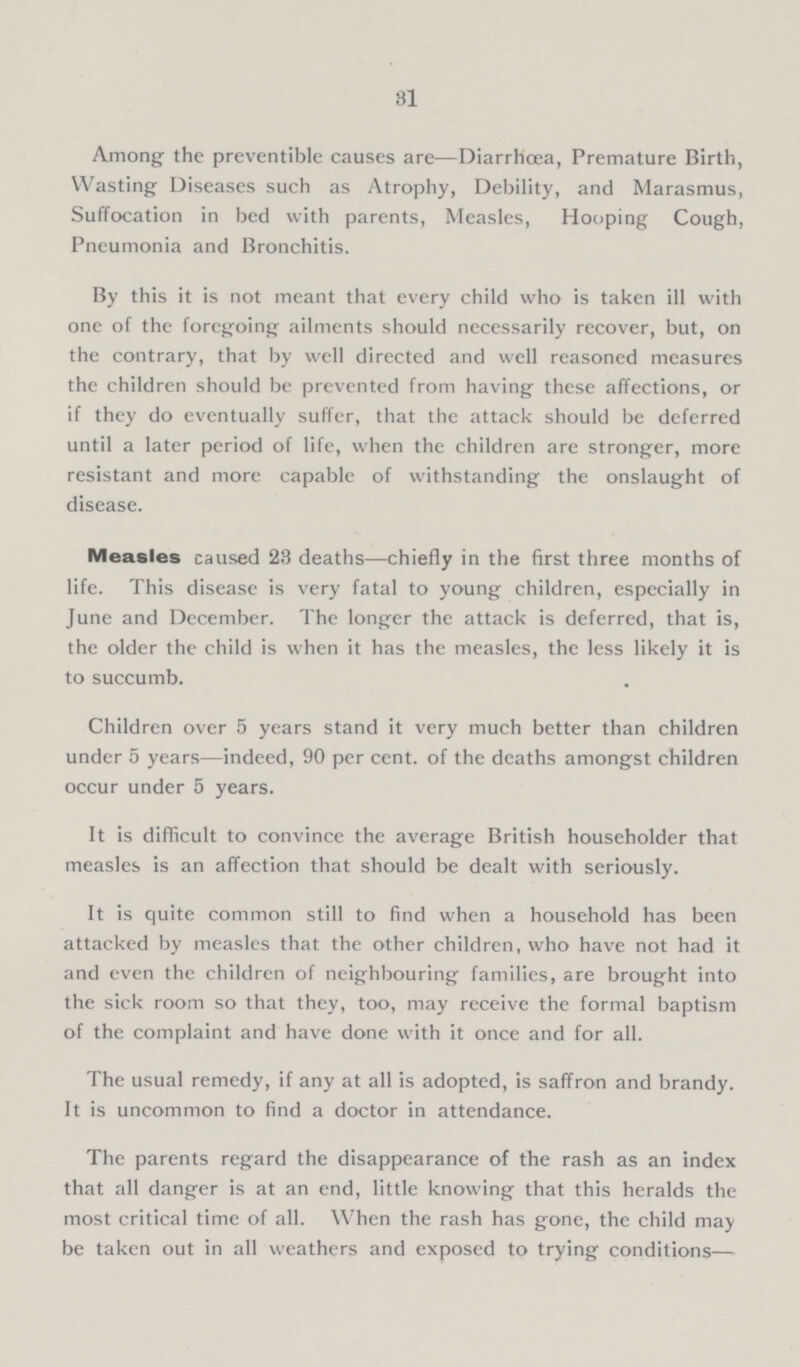31 Among the preventible causes are—Diarrhoea, Premature Birth, Wasting Diseases such as Atrophy, Debility, and Marasmus, Suffocation in bed with parents, Measles, Hooping Cough, Pneumonia and Bronchitis. By this it is not meant that every child who is taken ill with one of the foregoing ailments should necessarily recover, but, on the contrary, that by well directed and well reasoned measures the children should be prevented from having these affections, or if they do eventually suffer, that the attack should be deferred until a later period of life, when the children are stronger, more resistant and more capable of withstanding the onslaught of disease. Measles caused 23 deaths—chiefly in the first three months of life. This disease is very fatal to young children, especially in June and December. The longer the attack is deferred, that is, the older the child is when it has the measles, the less likely it is to succumb. Children over 5 years stand it very much better than children under 5 years—indeed, 90 percent. of the deaths amongst children occur under 5 years. It is difficult to convince the average British householder that measles is an affection that should be dealt with seriously. It is quite common still to find when a household has been attacked by measles that the other children, who have not had it and even the children of neighbouring families, are brought into the sick room so that they, too, may receive the formal baptism of the complaint and have done with it once and for all. The usual remedy, if any at all is adopted, is saffron and brandy. It is uncommon to find a doctor in attendance. The parents regard the disappearance of the rash as an index that all danger is at an end, little knowing that this heralds the most critical time of all. When the rash has gone, the child may be taken out in all weathers and exposed to trying conditions—