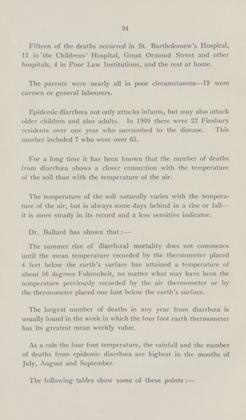 34 Fifteen of the deaths occurred in St. Bartholomew's Hospital, 11 in the Childrens' Hospital, Great Ormond Street and other hospitals, 4 in Poor Law Institutions, and the rest at home. The parents were nearly all in poor circumstances—19 were carmen or general labourers. Epidemic diarrhœa not only attacks infants, but may also attack older children and also adults. In 1909 there were 22 Finsbury residents over one year who succumbed to the disease. This number included 7 who were over 65. For a long time it has been known that the number of deaths from diarrhoea shows a closer connection with the temperature of the soil than with the temperature of the air. The temperature of the soil naturally varies with the tempera ture of the air, but is always some days behind in a rise or fall— it is more steady in its record and a less sensitive indicator. Dr. Ballard has shown that:— The summer rise of diarrhœal mortality does not commence until the mean temperature recorded by the thermometer placed 4 feet below the earth's surface has attained a temperature of about 56 degrees Fahrenheit, no matter what may have been the temperature previously recorded by the air thermometer or by the thermometer placed one foot below the earth's surface. The largest number of deaths in any year from diarrhoea is usually found in the week in which the four foot earth thermometer has its greatest mean weekly value. As a rule the four foot temperature, the rainfall and the number of deaths from epidemic diarrhœa are highest in the months of July, August and September. The following tables show some of these points:—