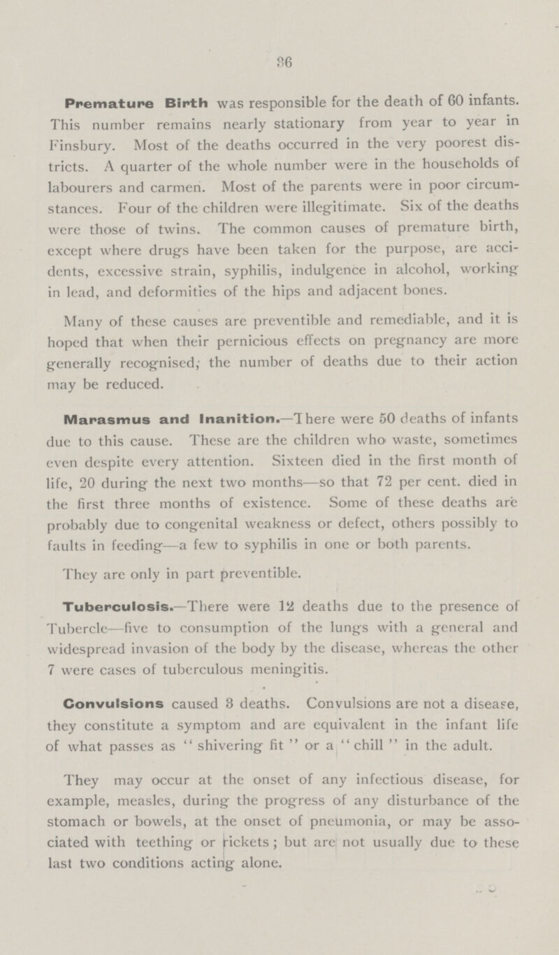 36 Premature Birth was responsible for the death of 60 infants. This number remains nearly stationary from year to year in Finsbury. Most of the deaths occurred in the very poorest dis tricts. A quarter of the whole number were in the households of labourers and carmen. Most of the parents were in poor circum stances. Four of the children were illegitimate. Six of the deaths were those of twins. The common causes of premature birth, except where drugs have been taken for the purpose, are acci dcnts, excessive strain, syphilis, indulgence in alcohol, working in lead, and deformities of the hips and adjacent bones. Many of these causes are preventible and remediable, and it is hoped that when their pernicious effects on pregnancy are more generally recognised,- the number of deaths due to their action may be reduced. Marasmus and Inanition.—There were 50 deaths of infants due to this cause. These are the children who waste, sometimes even despite every attention. Sixteen died in the first month of life, 20 during the next two months—so that 72 per cent, died in the first three months of existence. Some of these deaths are probably due to congenital weakness or defect, others possibly to faults in feeding—a few to syphilis in one or both parents. They are only in part preventible. Tuberculosis.—There were 12 deaths due to the presence of Tubercle—five to consumption of the lungs with a general and widespread invasion of the body by the disease, whereas the other 7 were cases of tuberculous meningitis. Convulsions caused 3 deaths. Convulsions are not a disease, they constitute a symptom and are equivalent in the infant life of what passes as shivering fit or a chill in the adult. They may occur at the onset of any infectious disease, for example, measles, during the progress of any disturbance of the stomach or bowels, at the onset of pneumonia, or may be asso ciated with teething or pickets; but are not usually due to these last two conditions acting alone.