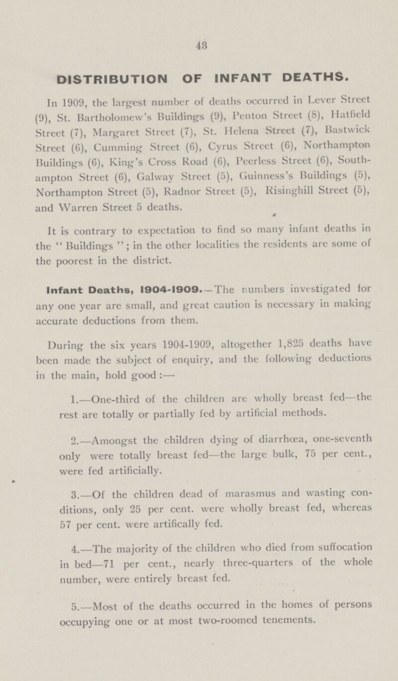 43 DISTRIBUTION OF INFANT DEATHS. In 1909, the largest number of deaths occurred in Lever Street (9), St. Bartholomew's Buildings (9), Penton Street (8), Hatfield Street (7), Margaret Street (7), St. Helena Street (7), Bastwick Street (6), Cumming Street (6), Cyrus Street (6), Northampton Buildings (6), King's Cross Road (6), Peerless Street (6), South ampton Street (6), Galway Street (5), Guinness's Buildings (5), Northampton Street (5), Radnor Street (5), Risinghill Street (5), and Warren Street 5 deaths. It is contrary to expectation to find so many infant deaths in the Buildings; in the other localities the residents are some of the poorest in the district. Infant Deaths, 1904-1909.— The numbers investigated for any one year are small, and great caution is necessary in making accurate deductions from them. During the six years 1904-1909, altogether 1,825 deaths have been made the subject of enquiry, and the following deductions in the main, hold good :— 1.—One-third of the children are wholly breast fed—the rest are totally or partially fed by artificial methods. 2.—Amongst the children dying of diarrhoea, one-seventh only were totally breast fed—the large bulk, 75 per cent., were fed artificially. 3.—Of the children dead of marasmus and wasting con ditions, only 25 percent, were wholly breast fed, whereas 57 per cent, were artifically fed. 4.—The majority of the children who died from suffocation in bed—71 per cent., nearly three-quarters of the whole number, were entirely breast fed. 5.—Most of the deaths occurred in the homes of persons occupying one or at most two-roomed tenements.