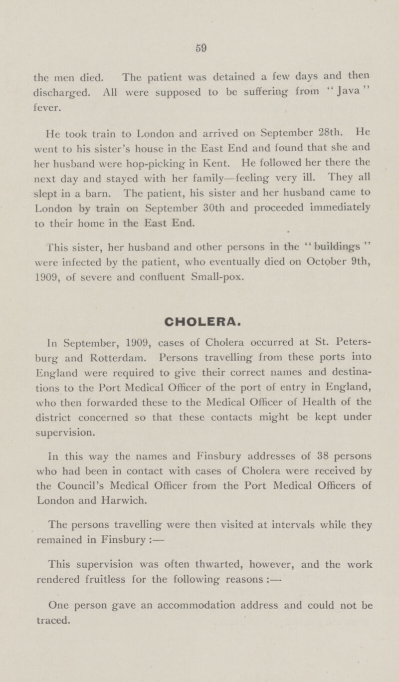 59 the men died. The patient was detained a few days and then discharged. All were supposed to be suffering from Java fever. He took train to London and arrived on September 28th. He went to his sister's house in the East End and found that she and her husband were hop-picking in Kent. He followed her there the next day and stayed with her family—feeling very ill. They all slept in a barn. The patient, his sister and her husband came to London by train on September 30th and proceeded immediately to their home in the East End. This sister, her husband and other persons in the buildings were infected by the patient, who eventually died on October 9th, 1909, of severe and confluent Small-pox. CHOLERA. In September, 1909, cases of Cholera occurred at St. Peters burg and Rotterdam. Persons travelling from these ports into England were required to give their correct names and destina tions to the Port Medical Officer of the port of entry in England, who then forwarded these to the Medical Officer of Health of the district concerned so that these contacts might be kept under supervision. In this way the names and Finsbury addresses of 38 persons who had been in contact with cases of Cholera were received by the Council's Medical Officer from the Port Medical Officers of London and Harwich. The persons travelling were then visited at intervals while they remained in Finsbury:— This supervision was often thwarted, however, and the work rendered fruitless for the following reasons:— One person gave an accommodation address and could not be traced.