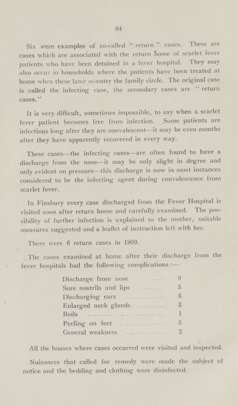 64 Six were examples of so-called return cases. These are cases which are associated with the return home of scarlet fever patients who have been detained in a fever hospital. They may also occur in households where the patients have been treated at home when these later re-enter the family circle. The original case is called the infecting case, the secondary cases are return cases. It is very difficult, sometimes impossible, to say when a scarlet fever patient becomes free from infection. Some patients are infectious long after they are convalescent—it may be even months after they have apparently recovered in every way. These cases—the infecting cases—are often found to have a discharge from the nose—it may be only slight in degree and only evident on pressure—this discharge is now in most instances considered to be the infecting agent during convalescence from scarlet fever. In Finsbury every case discharged from the Fever Hospital is visited soon after return home and carefully examined. The pos sibility of further infection is explained to the mother, suitable measures suggested and a leaflet of instruction left with her. There were 6 return cases in 1909. The cases examined at home after their discharge from the fever hospitals had the following complications:— Discharge from nose 9 Sore nostrils and lips 3 Discharging ears 6 Enlarged neck glands 3 Boils 1 Peeling on feet 5 General weakness 2 All the houses where cases occurred were visited and inspected. Nuisances that called for remedy were made the subject of notice and the bedding and clothing were disinfected.