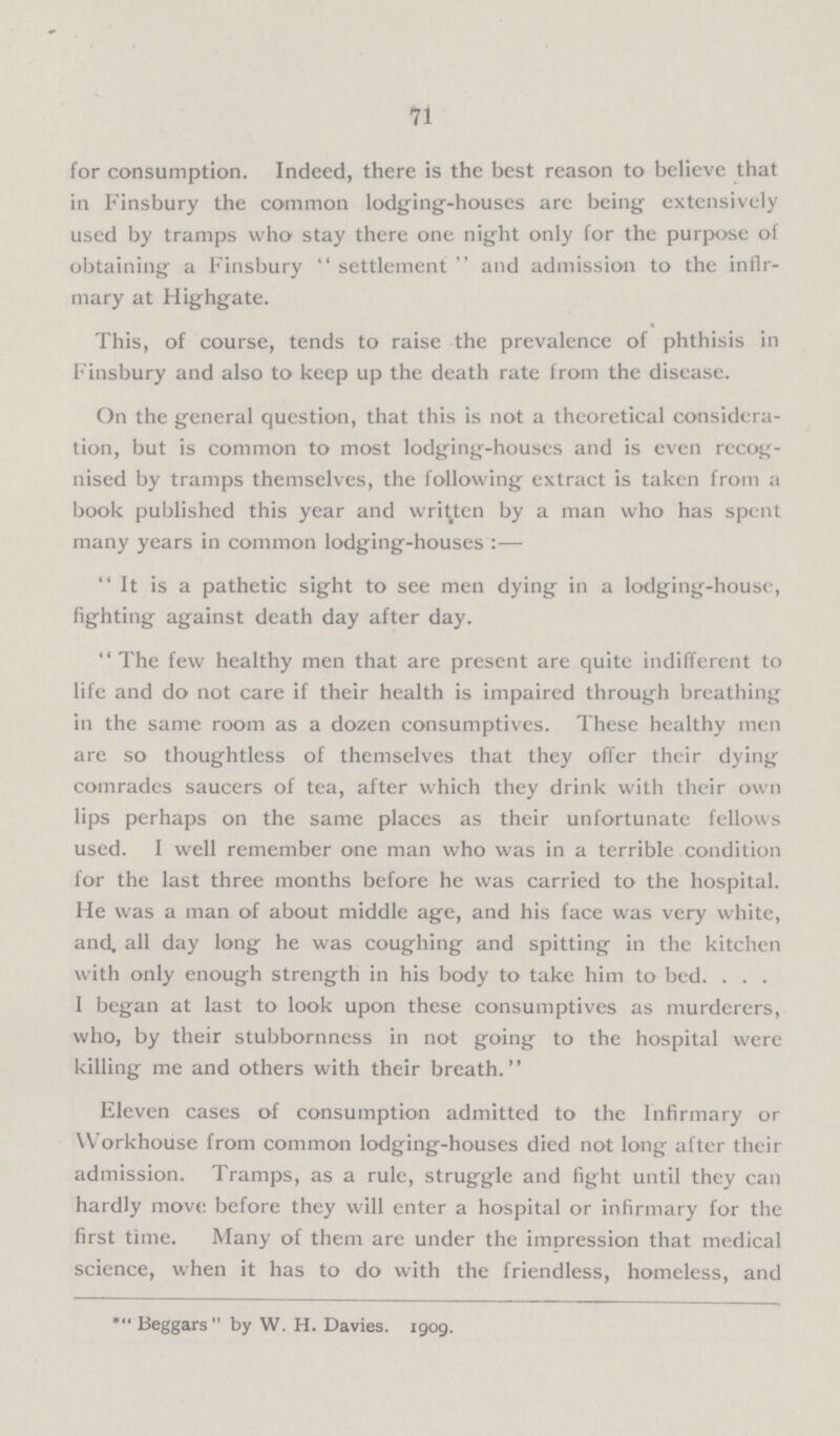 71 for consumption. Indeed, there is the best reason to believe that in Finsbury the common lodging-houses are being extensively used by tramps who stay there one night only for the purpose of obtaining a Finsbury settlement and admission to the infir mary at Highgate. This, of course, tends to raise the prevalence of phthisis in Finsbury and also to keep up the death rate from the disease. On the general question, that this is not a theoretical considera tion, but is common to most lodging-houses and is even recog nised by tramps themselves, the following extract is taken from a book published this year and written by a man who has spent many years in common lodging-houses:— It is a pathetic sight to see men dying in a lodging-house, fighting against death day after day. The few healthy men that are present are quite indifferent to life and do not care if their health is impaired through breathing in the same room as a dozen consumptives. These healthy men are so thoughtless of themselves that they offer their dying comrades saucers of tea, after which they drink with their own lips perhaps on the same places as their unfortunate fellows used. I well remember one man who was in a terrible condition for the last three months before he was carried to the hospital. He was a man of about middle age, and his face was very white, and, all day long he was coughing and spitting in the kitchen with only enough strength in his body to take him to bed. . . . I began at last to look upon these consumptives as murderers, who, by their stubbornness in not going to the hospital were killing me and others with their breath. Eleven cases of consumption admitted to the Infirmary or Workhouse from common lodging-houses died not long after their admission. Tramps, as a rule, struggle and fight until they can hardly move before they will enter a hospital or infirmary for the first time. Many of them are under the imoression that medical science, when it has to do with the friendless, homeless, and *Beggars  by W. H. Davies. 1909.