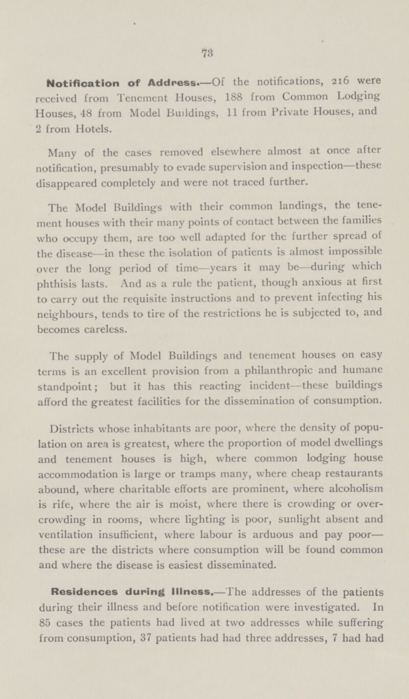 73 Notification of Address.—Of the notifications, 216 were received from Tenement Houses, 188 from Common Lodging Houses, 48 from Model Buildings, 11 from Private Houses, and 2 from Hotels. Many of the cases removed elsewhere almost at once after notification, presumably to evade supervision and inspection-these disappeared completely and were not traced further. The Model Buildings with their common landings, the tene ment houses with their many points of contact between the families who occupy them, are too well adapted for the further spread of the disease-in these the isolation of patients is almost impossible over the long period of time-years it may be-during which phthisis lasts. And as a rule the patient, though anxious at first to carry out the requisite instructions and to prevent infecting his neighbours, tends to tire of the restrictions he is subjected to, and becomes careless. The supply of Model Buildings and tenement houses on easy terms is an excellent provision from a philanthropic and humane standpoint; but it has this reacting incident-these buildings afford the greatest facilities for the dissemination of consumption. Districts whose inhabitants are poor, where the density of popu lation on area is greatest, where the proportion of model dwellings and tenement houses is high, where common lodging house accommodation is large or tramps many, where cheap restaurants abound, where charitable efforts are prominent, where alcoholism is rife, where the air is moist, where there is crowding or over crowding in rooms, where lighting is poor, sunlight absent and ventilation insufficient, where labour is arduous and pay poor these are the districts where consumption will be found common and where the disease is easiest disseminated. Residences during Illness.-The addresses of the patients during their illness and before notification were investigated. In 85 cases the patients had lived at two addresses while suffering from consumption, 37 patients had had three addresses, 7 had had