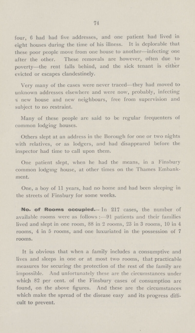 74 four, 6 had had five addresses, and one patient had lived in eight houses during the time of his illness. It is deplorable that these poor people move from one house to another-infecting one after the other. These removals are however, often due to poverty-the rent falls behind, and the sick tenant is either evicted or escapes clandestinely. Very many of the cases were never traced-they had moved to unknown addresses elsewhere and were now, probably, infecting a new house and new neighbours, free from supervision and subject to no restraint. Many of these people are said to be regular frequenters of common lodging houses. Others slept at an address in the Borough for one or two nights with relatives, or as lodgers, and had disappeared before the inspector had time to call upon them. One patient slept, when he had the means, in a Finsbury common lodging house, at other times on the Thames Embank ment. One, a boy of 11 years, had no home and had been sleeping in the streets of Finsbury for some weeks. No. of Rooms occupied.—In 217 cases, the number of available rooms were as follows:—91 patients and their families lived and slept in one room, 88 in 2 rooms, 23 in 3 rooms, 10 in 4 rooms, 4 in 5 rooms, and one luxuriated in the possession of 7 rooms. It is obvious that when a family includes a consumptive and lives and sleeps in one or at most two rooms, that practicable measures for securing the protection of the rest of the family are impossible. And unfortunately these are the circumstances under which 82 per cent, of the Finsbury cases of consumption are found, on the above figures. And these are th circumstances which make the spread of the disease easy and its progress diffi cult to prevent.